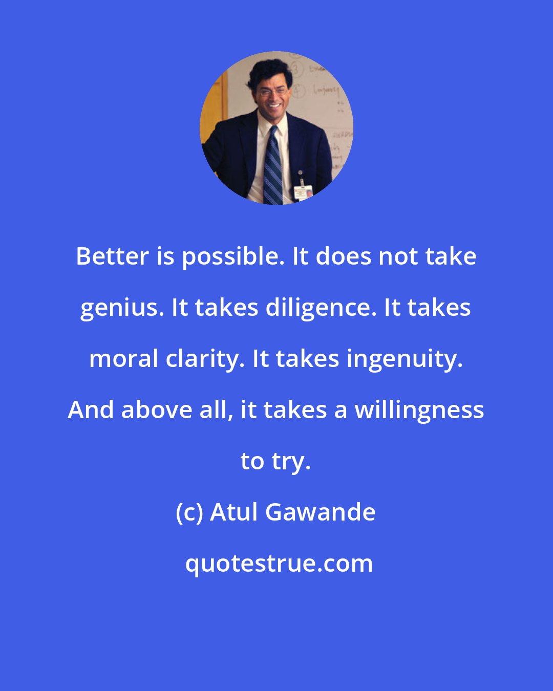 Atul Gawande: Better is possible. It does not take genius. It takes diligence. It takes moral clarity. It takes ingenuity. And above all, it takes a willingness to try.