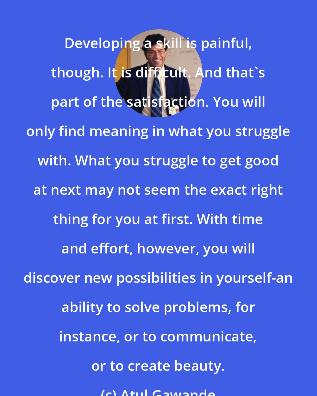 Atul Gawande: Developing a skill is painful, though. It is difficult. And that's part of the satisfaction. You will only find meaning in what you struggle with. What you struggle to get good at next may not seem the exact right thing for you at first. With time and effort, however, you will discover new possibilities in yourself-an ability to solve problems, for instance, or to communicate, or to create beauty.