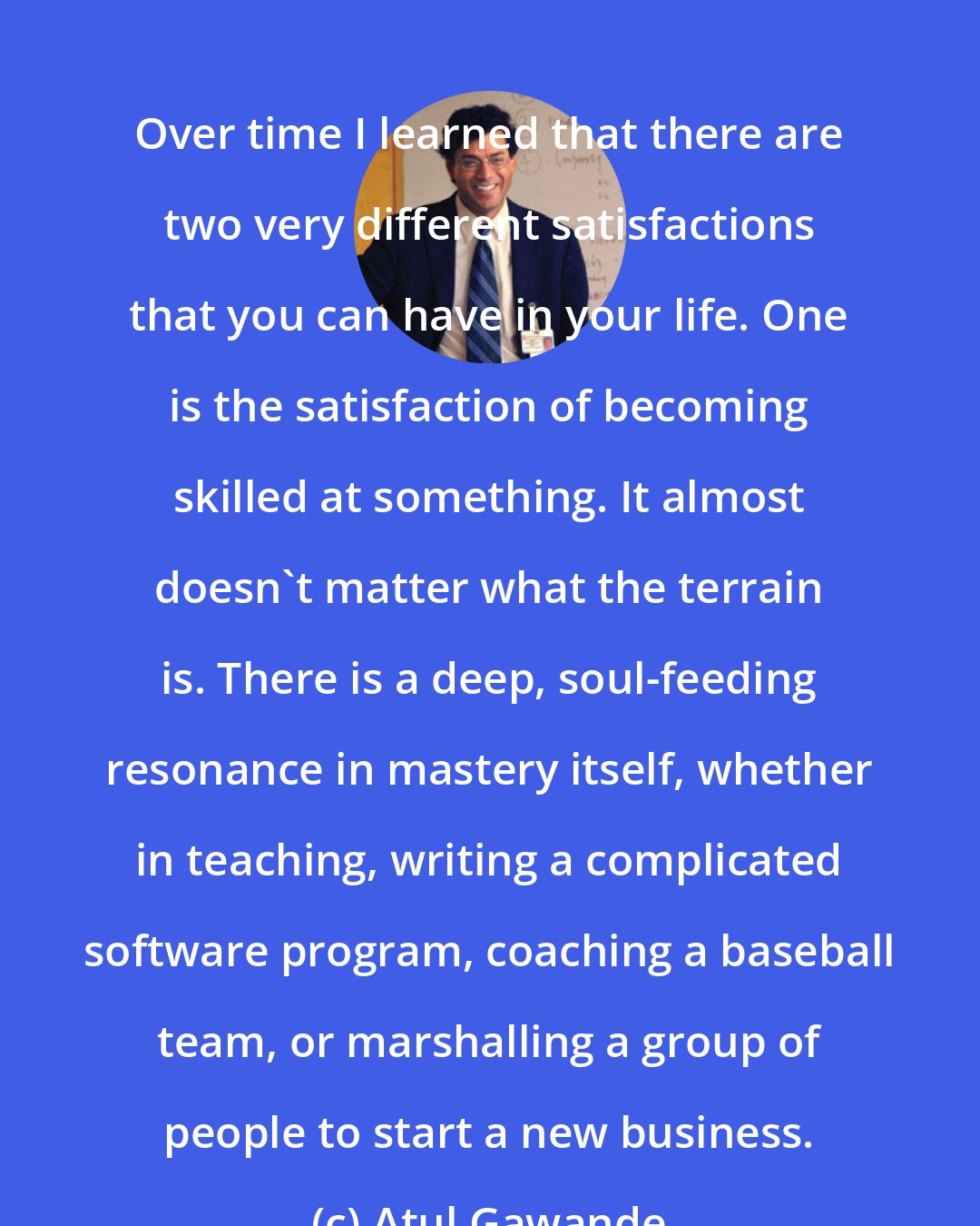 Atul Gawande: Over time I learned that there are two very different satisfactions that you can have in your life. One is the satisfaction of becoming skilled at something. It almost doesn't matter what the terrain is. There is a deep, soul-feeding resonance in mastery itself, whether in teaching, writing a complicated software program, coaching a baseball team, or marshalling a group of people to start a new business.