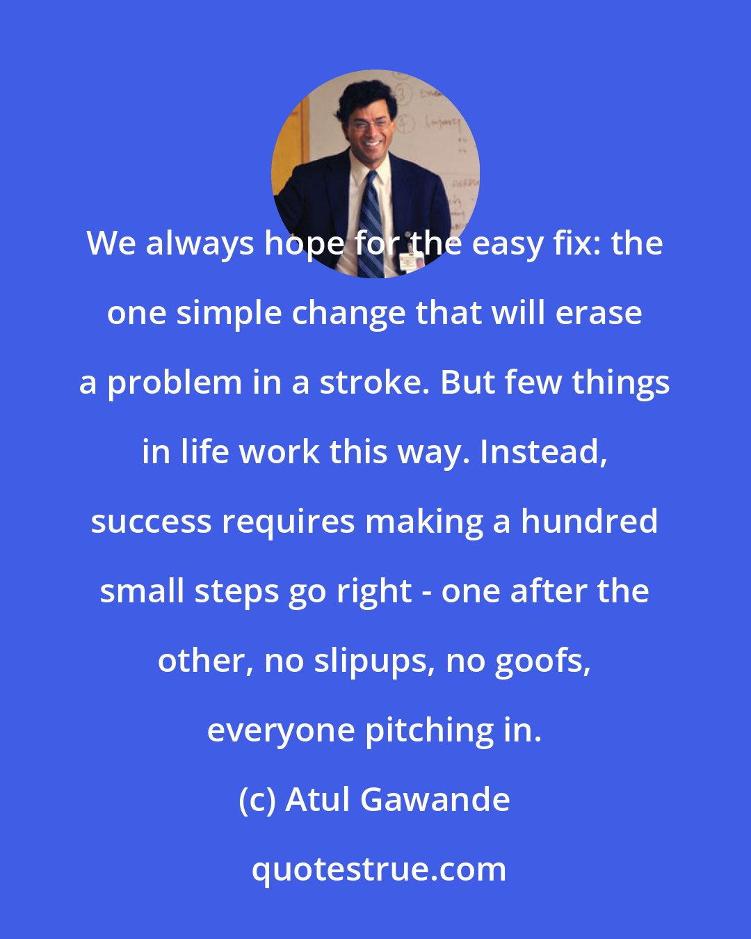 Atul Gawande: We always hope for the easy fix: the one simple change that will erase a problem in a stroke. But few things in life work this way. Instead, success requires making a hundred small steps go right - one after the other, no slipups, no goofs, everyone pitching in.