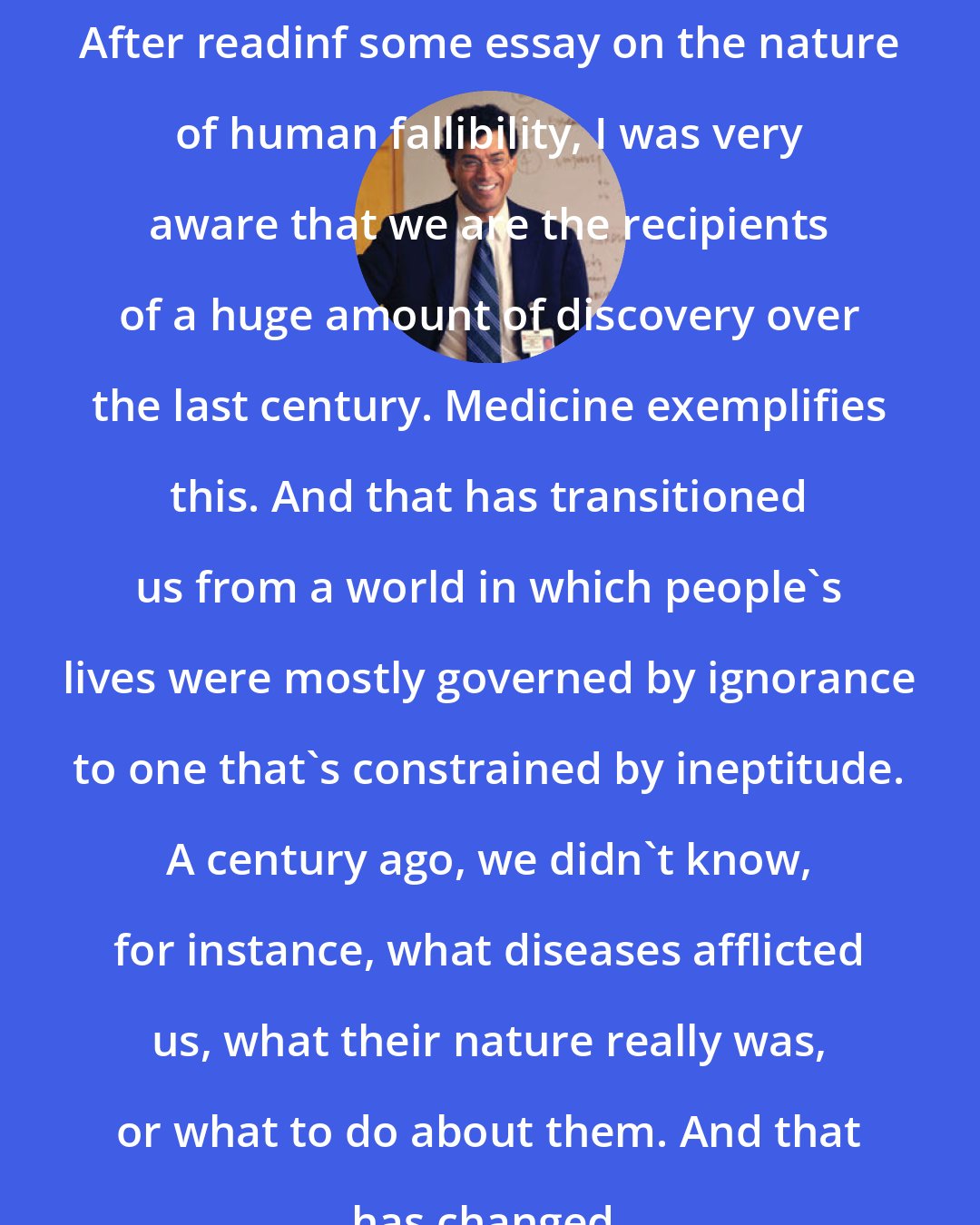 Atul Gawande: After readinf some essay on the nature of human fallibility, I was very aware that we are the recipients of a huge amount of discovery over the last century. Medicine exemplifies this. And that has transitioned us from a world in which people's lives were mostly governed by ignorance to one that's constrained by ineptitude. A century ago, we didn't know, for instance, what diseases afflicted us, what their nature really was, or what to do about them. And that has changed.