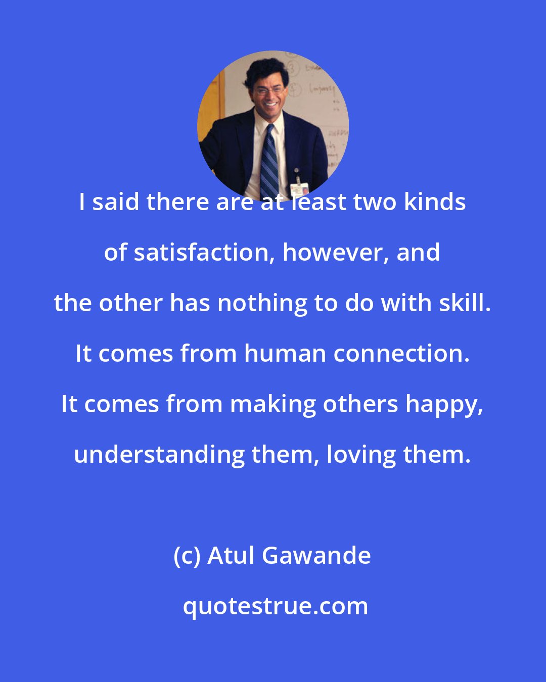 Atul Gawande: I said there are at least two kinds of satisfaction, however, and the other has nothing to do with skill. It comes from human connection. It comes from making others happy, understanding them, loving them.