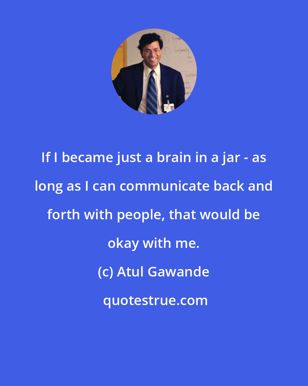 Atul Gawande: If I became just a brain in a jar - as long as I can communicate back and forth with people, that would be okay with me.