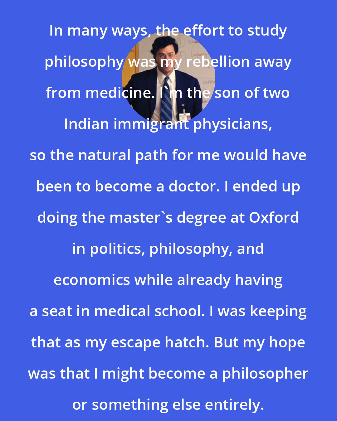 Atul Gawande: In many ways, the effort to study philosophy was my rebellion away from medicine. I'm the son of two Indian immigrant physicians, so the natural path for me would have been to become a doctor. I ended up doing the master's degree at Oxford in politics, philosophy, and economics while already having a seat in medical school. I was keeping that as my escape hatch. But my hope was that I might become a philosopher or something else entirely.