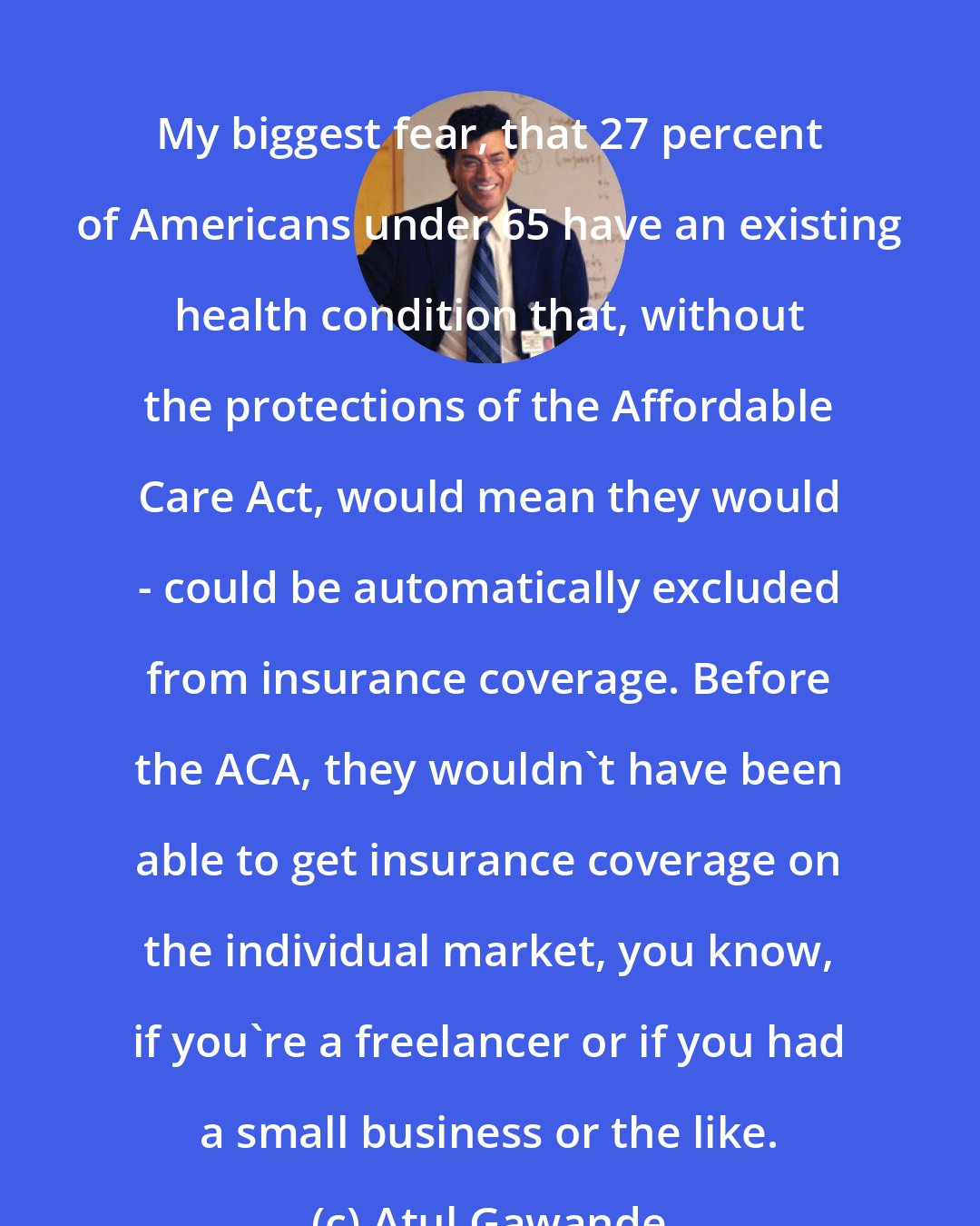 Atul Gawande: My biggest fear, that 27 percent of Americans under 65 have an existing health condition that, without the protections of the Affordable Care Act, would mean they would - could be automatically excluded from insurance coverage. Before the ACA, they wouldn't have been able to get insurance coverage on the individual market, you know, if you're a freelancer or if you had a small business or the like.