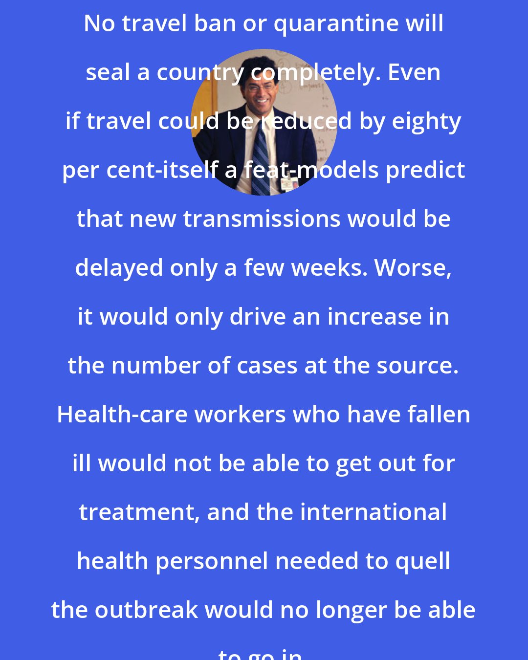 Atul Gawande: No travel ban or quarantine will seal a country completely. Even if travel could be reduced by eighty per cent-itself a feat-models predict that new transmissions would be delayed only a few weeks. Worse, it would only drive an increase in the number of cases at the source. Health-care workers who have fallen ill would not be able to get out for treatment, and the international health personnel needed to quell the outbreak would no longer be able to go in.