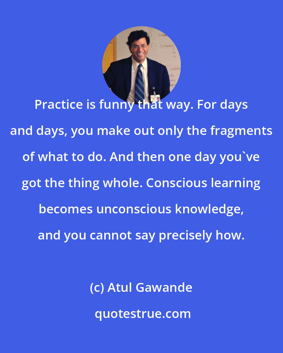 Atul Gawande: Practice is funny that way. For days and days, you make out only the fragments of what to do. And then one day you've got the thing whole. Conscious learning becomes unconscious knowledge, and you cannot say precisely how.