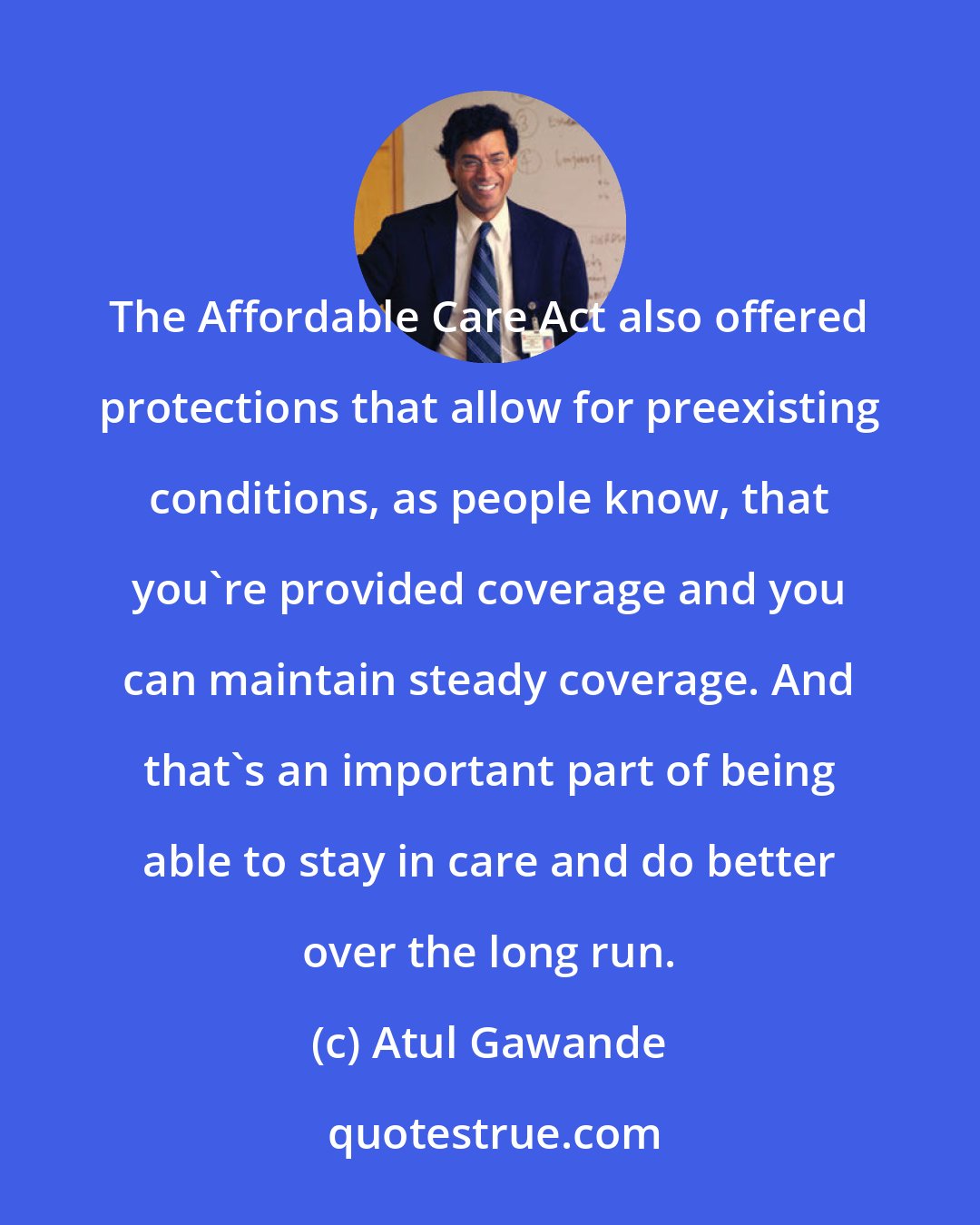 Atul Gawande: The Affordable Care Act also offered protections that allow for preexisting conditions, as people know, that you're provided coverage and you can maintain steady coverage. And that's an important part of being able to stay in care and do better over the long run.
