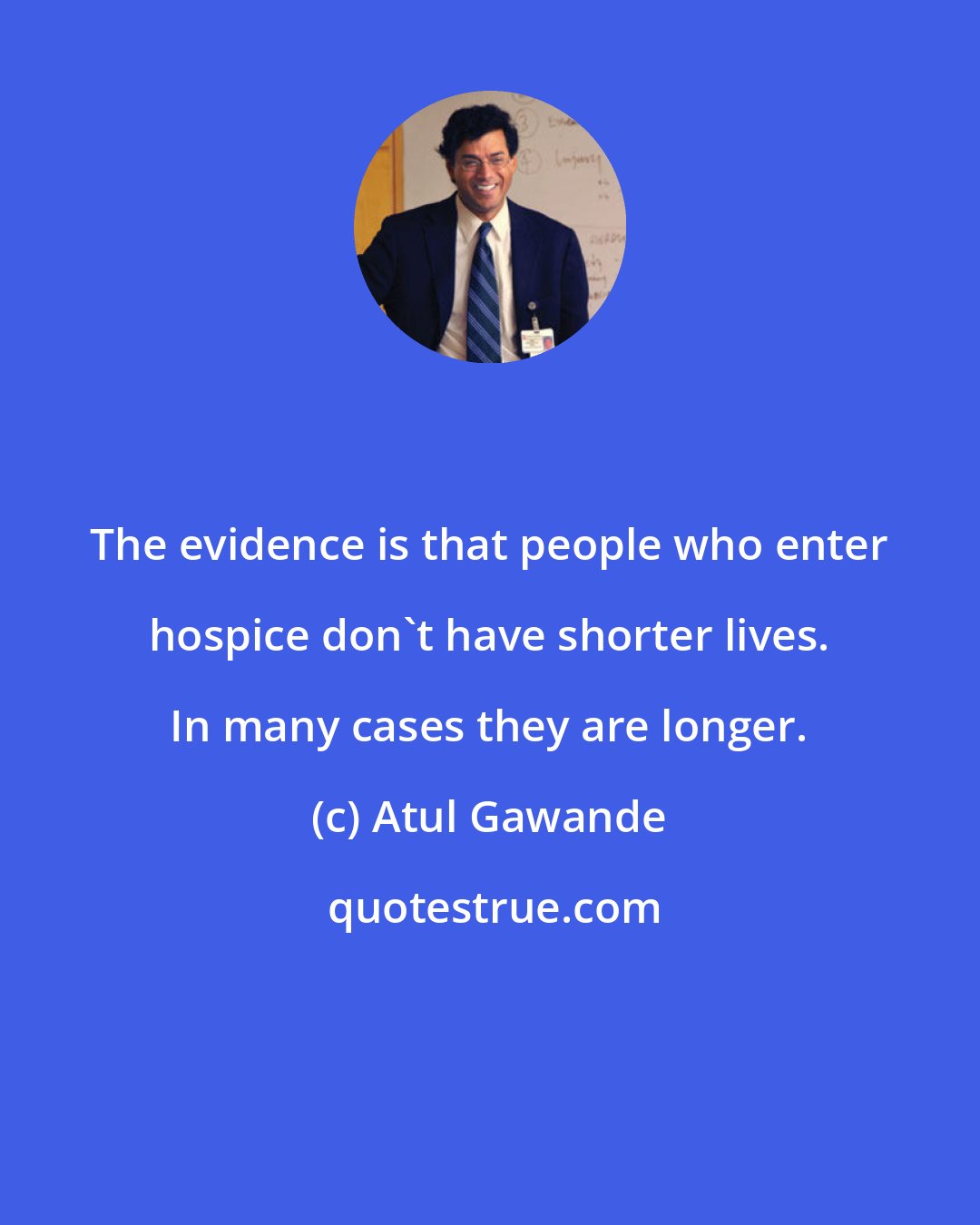 Atul Gawande: The evidence is that people who enter hospice don't have shorter lives. In many cases they are longer.