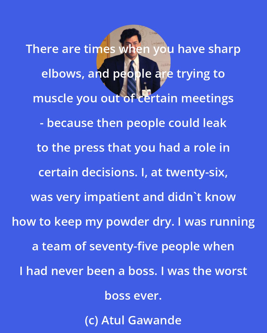 Atul Gawande: There are times when you have sharp elbows, and people are trying to muscle you out of certain meetings - because then people could leak to the press that you had a role in certain decisions. I, at twenty-six, was very impatient and didn't know how to keep my powder dry. I was running a team of seventy-five people when I had never been a boss. I was the worst boss ever.