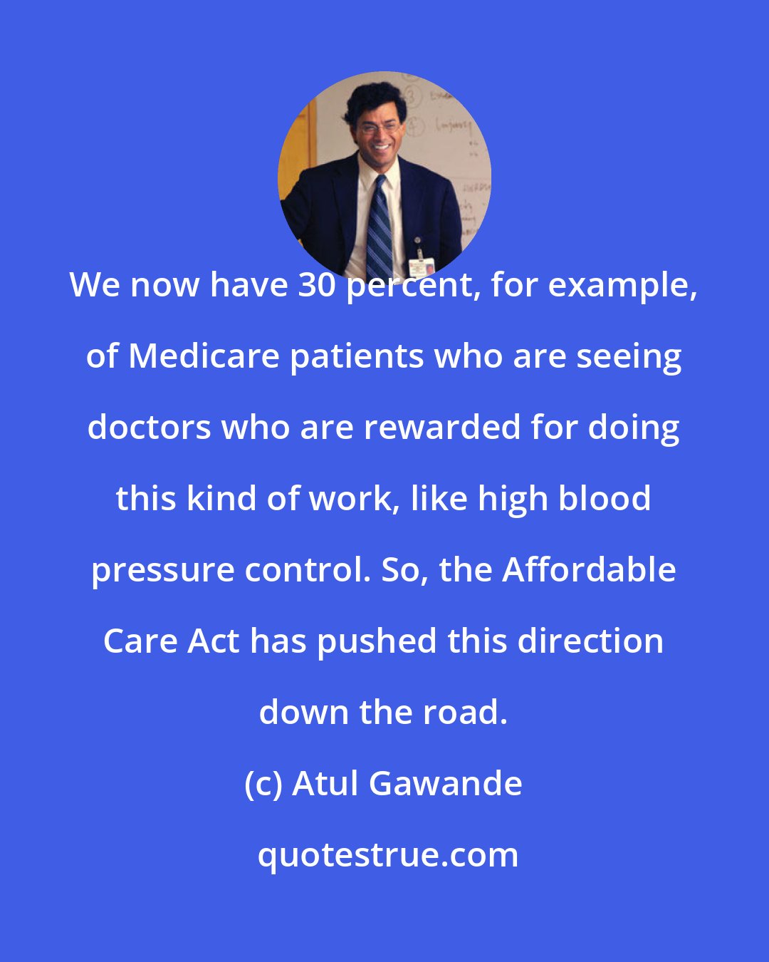 Atul Gawande: We now have 30 percent, for example, of Medicare patients who are seeing doctors who are rewarded for doing this kind of work, like high blood pressure control. So, the Affordable Care Act has pushed this direction down the road.