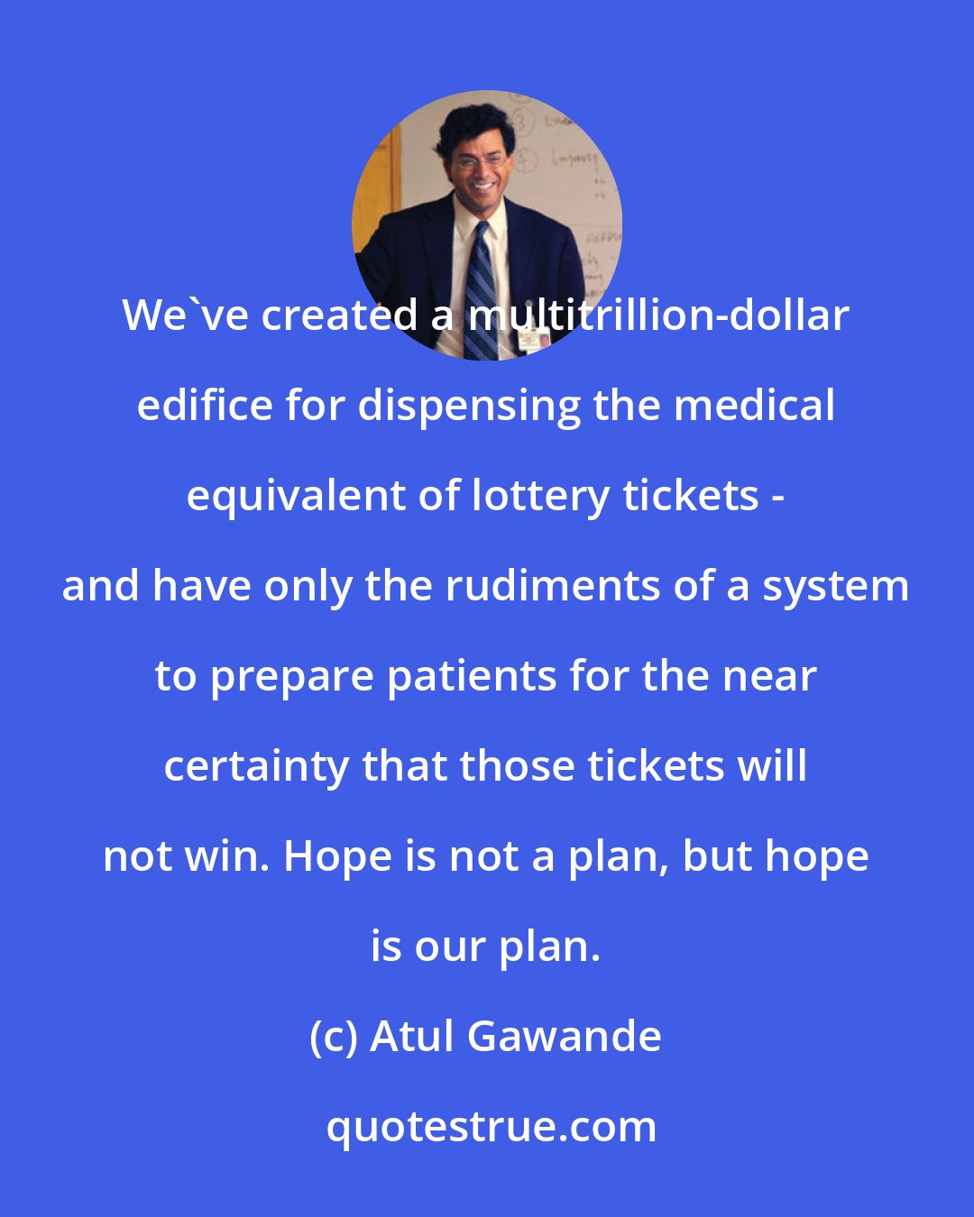 Atul Gawande: We've created a multitrillion-dollar edifice for dispensing the medical equivalent of lottery tickets - and have only the rudiments of a system to prepare patients for the near certainty that those tickets will not win. Hope is not a plan, but hope is our plan.