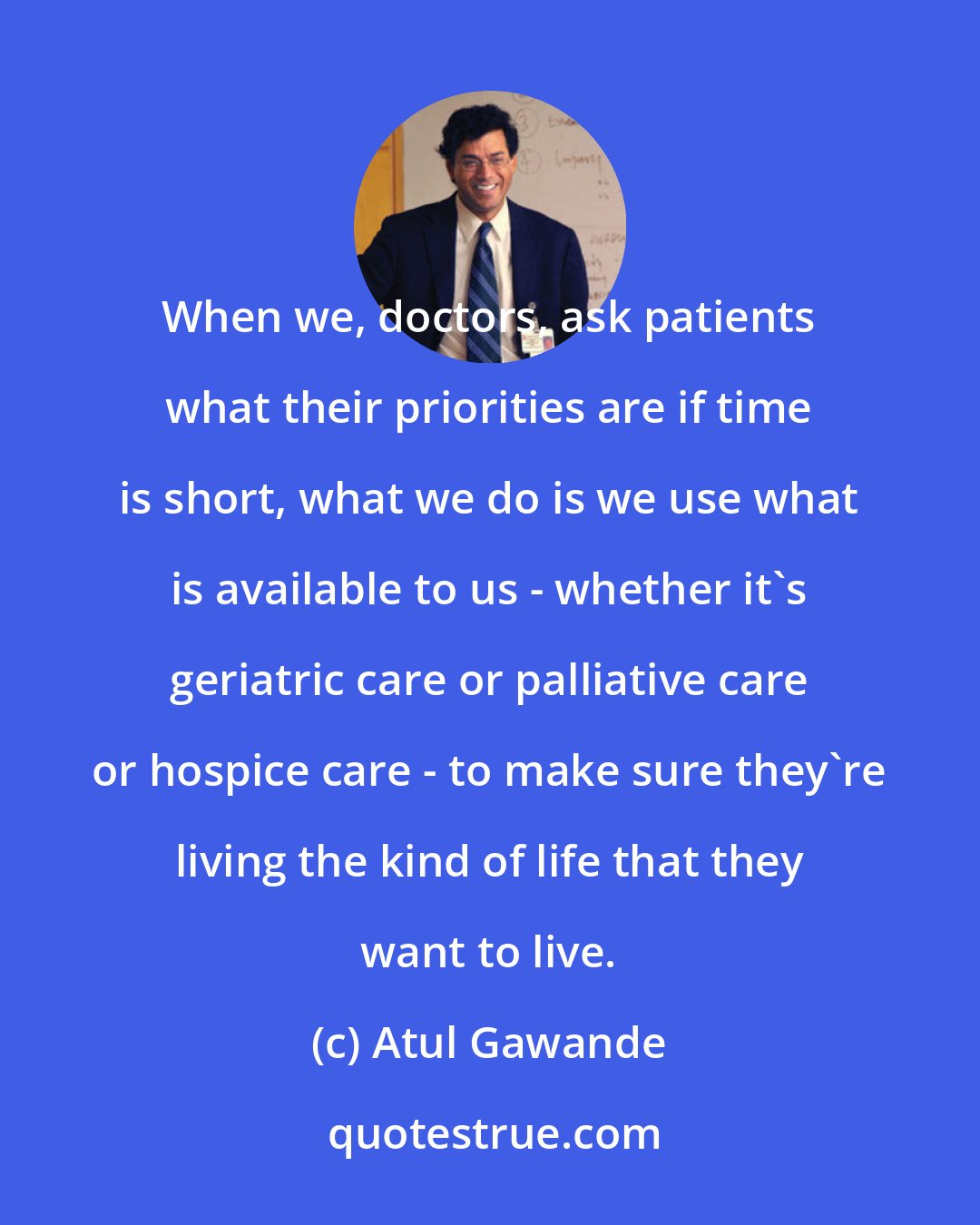 Atul Gawande: When we, doctors, ask patients what their priorities are if time is short, what we do is we use what is available to us - whether it's geriatric care or palliative care or hospice care - to make sure they're living the kind of life that they want to live.