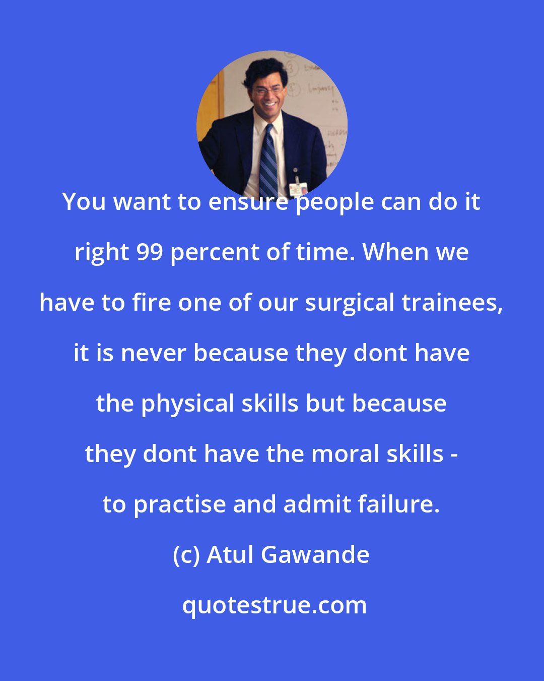 Atul Gawande: You want to ensure people can do it right 99 percent of time. When we have to fire one of our surgical trainees, it is never because they dont have the physical skills but because they dont have the moral skills - to practise and admit failure.