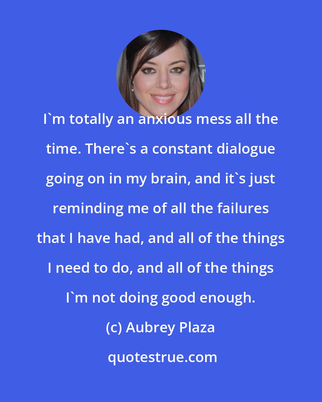 Aubrey Plaza: I'm totally an anxious mess all the time. There's a constant dialogue going on in my brain, and it's just reminding me of all the failures that I have had, and all of the things I need to do, and all of the things I'm not doing good enough.