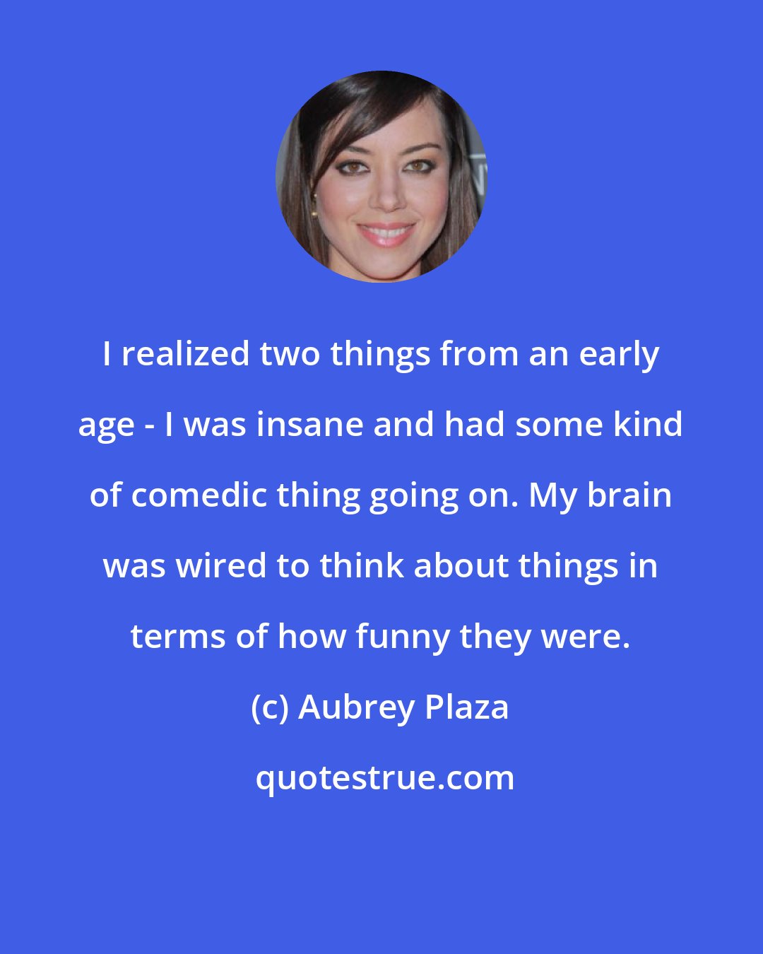 Aubrey Plaza: I realized two things from an early age - I was insane and had some kind of comedic thing going on. My brain was wired to think about things in terms of how funny they were.