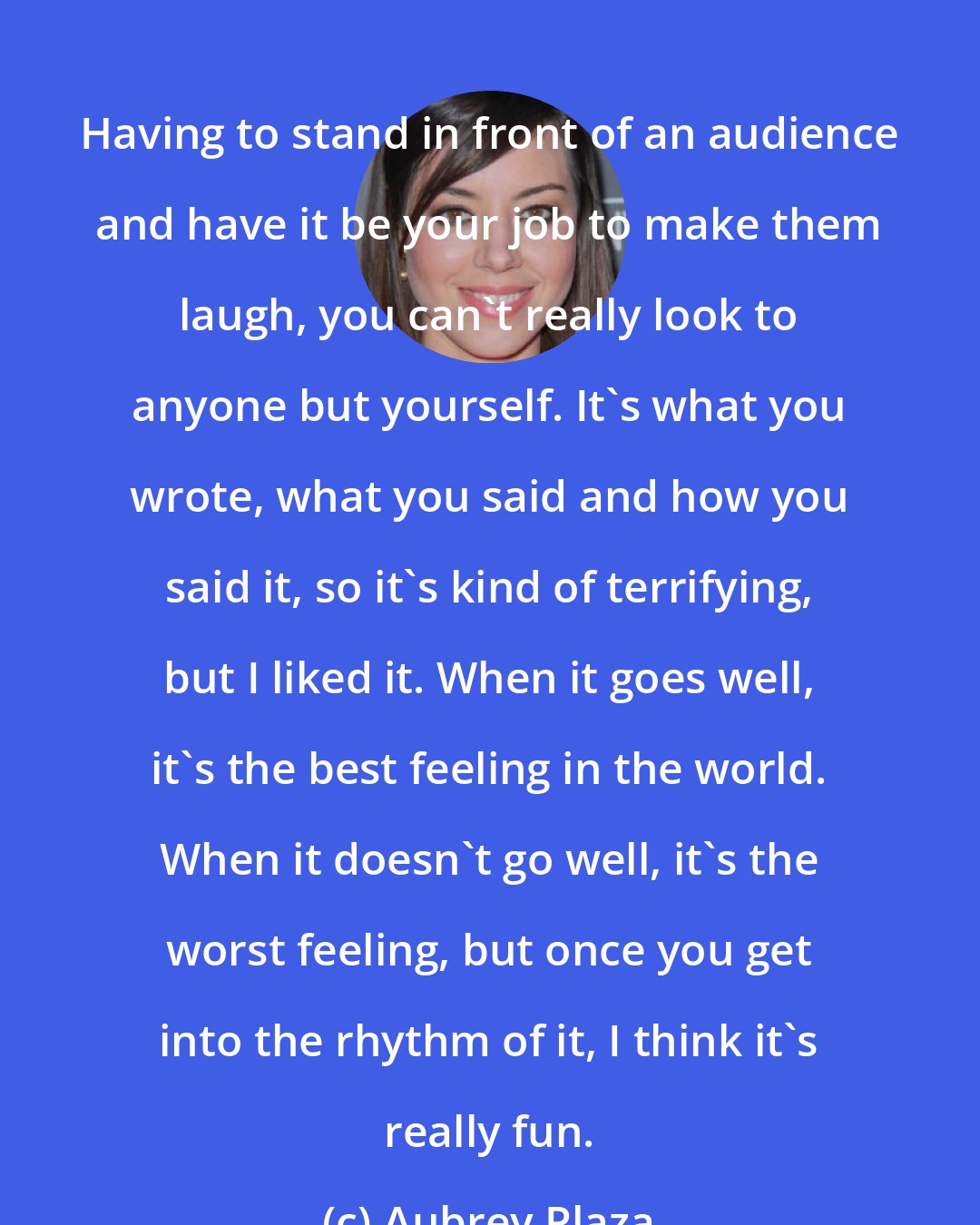 Aubrey Plaza: Having to stand in front of an audience and have it be your job to make them laugh, you can't really look to anyone but yourself. It's what you wrote, what you said and how you said it, so it's kind of terrifying, but I liked it. When it goes well, it's the best feeling in the world. When it doesn't go well, it's the worst feeling, but once you get into the rhythm of it, I think it's really fun.