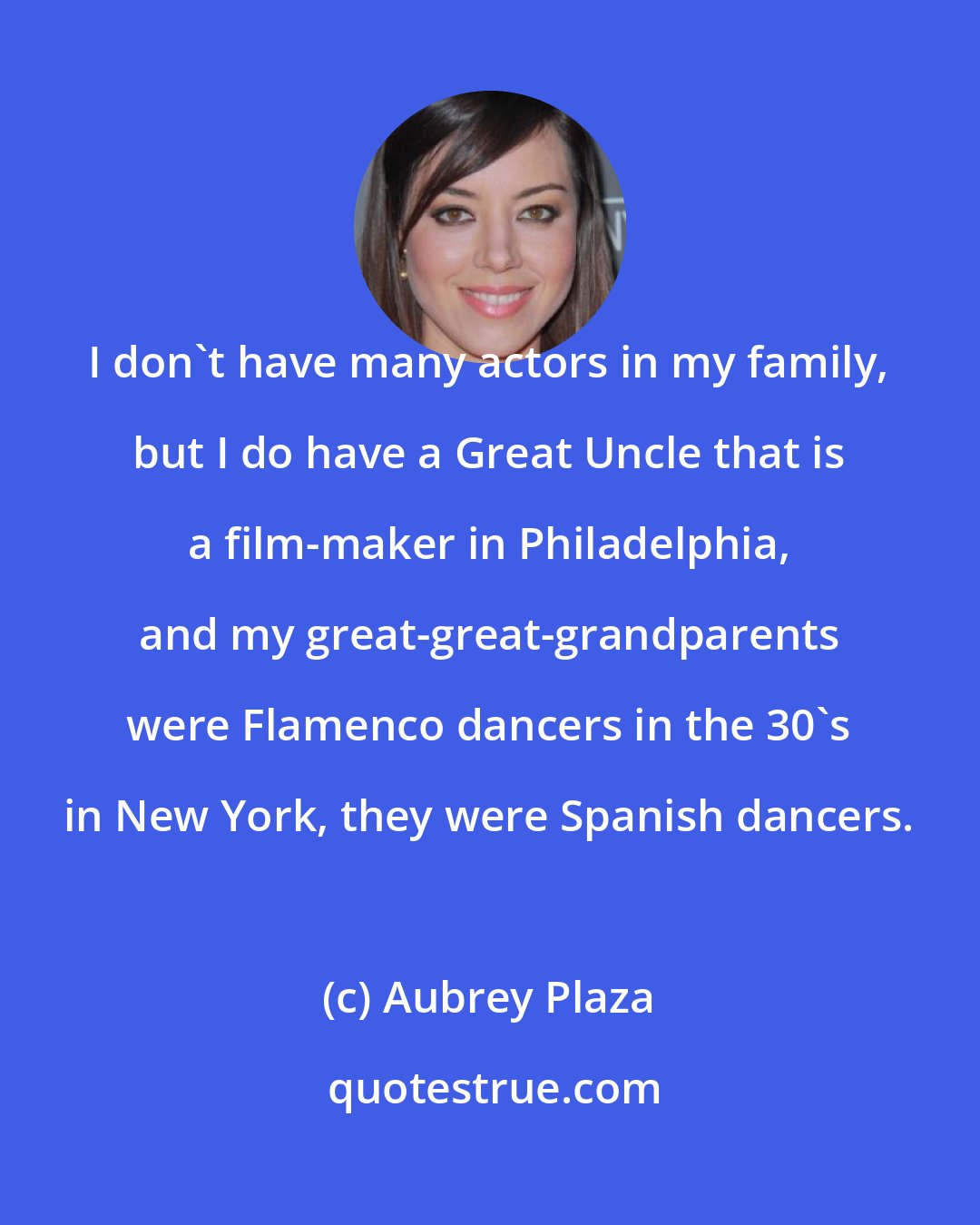 Aubrey Plaza: I don't have many actors in my family, but I do have a Great Uncle that is a film-maker in Philadelphia, and my great-great-grandparents were Flamenco dancers in the 30's in New York, they were Spanish dancers.