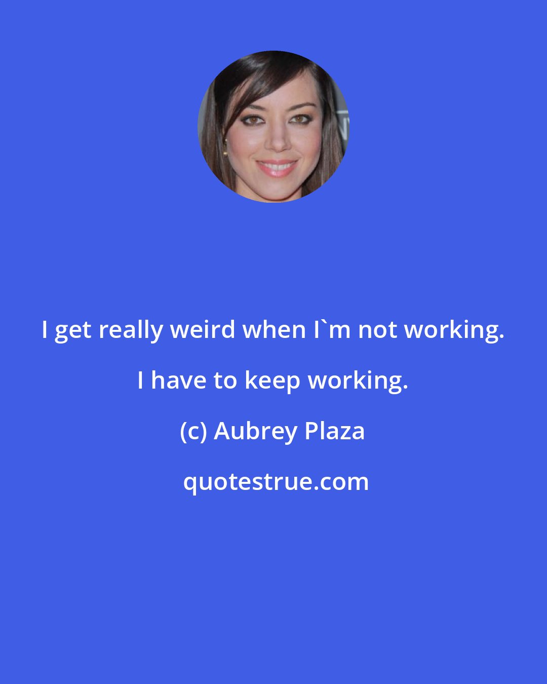 Aubrey Plaza: I get really weird when I'm not working. I have to keep working.