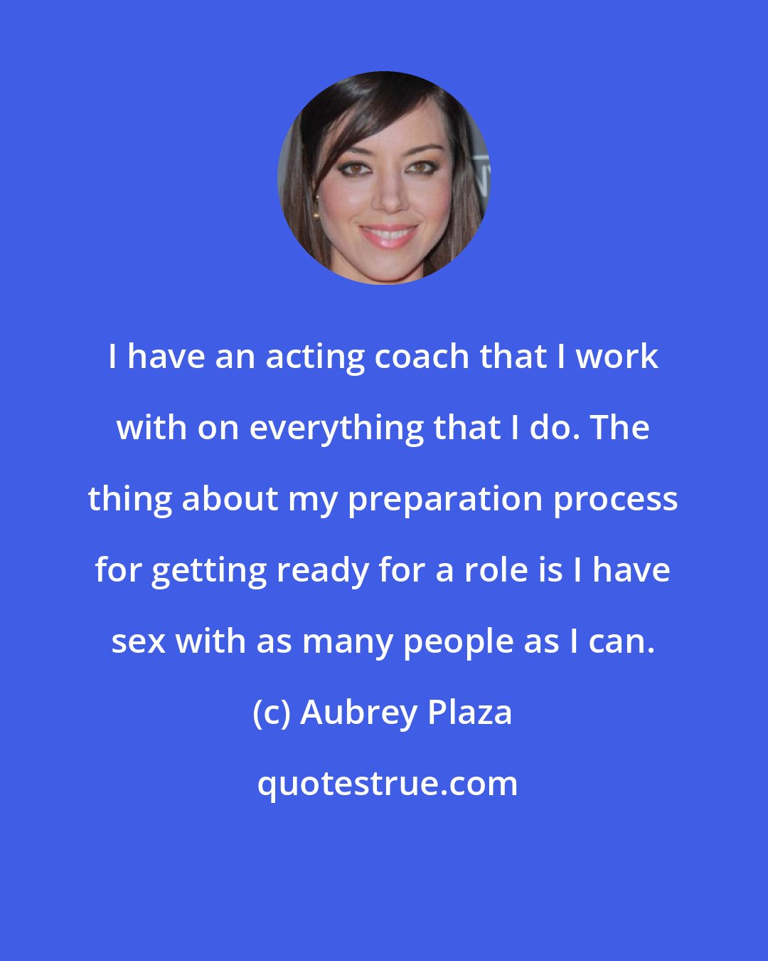 Aubrey Plaza: I have an acting coach that I work with on everything that I do. The thing about my preparation process for getting ready for a role is I have sex with as many people as I can.