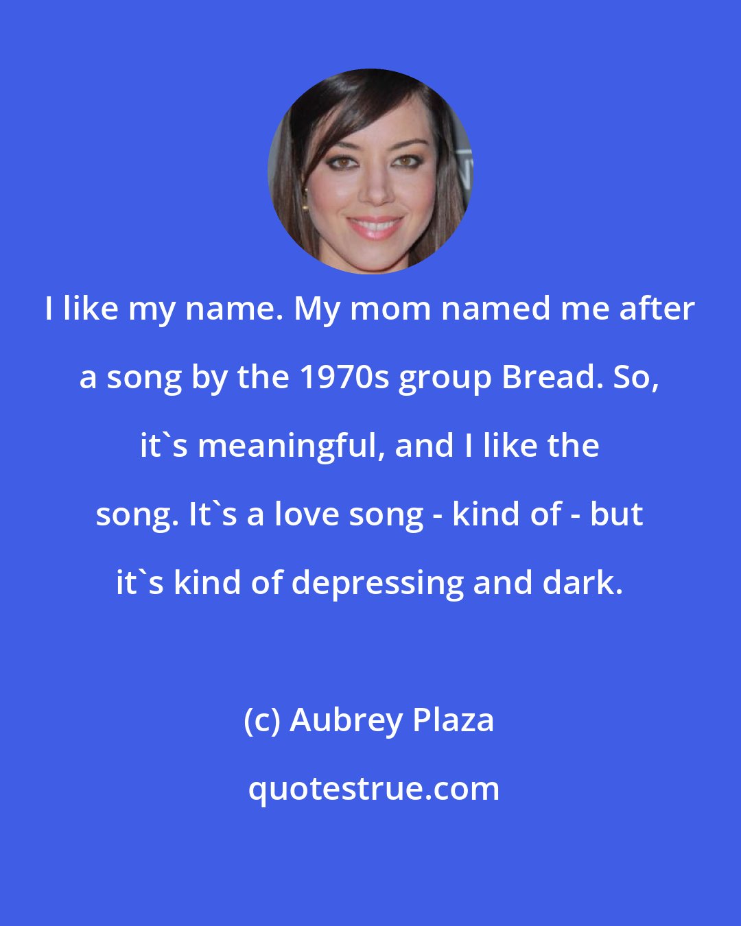 Aubrey Plaza: I like my name. My mom named me after a song by the 1970s group Bread. So, it's meaningful, and I like the song. It's a love song - kind of - but it's kind of depressing and dark.