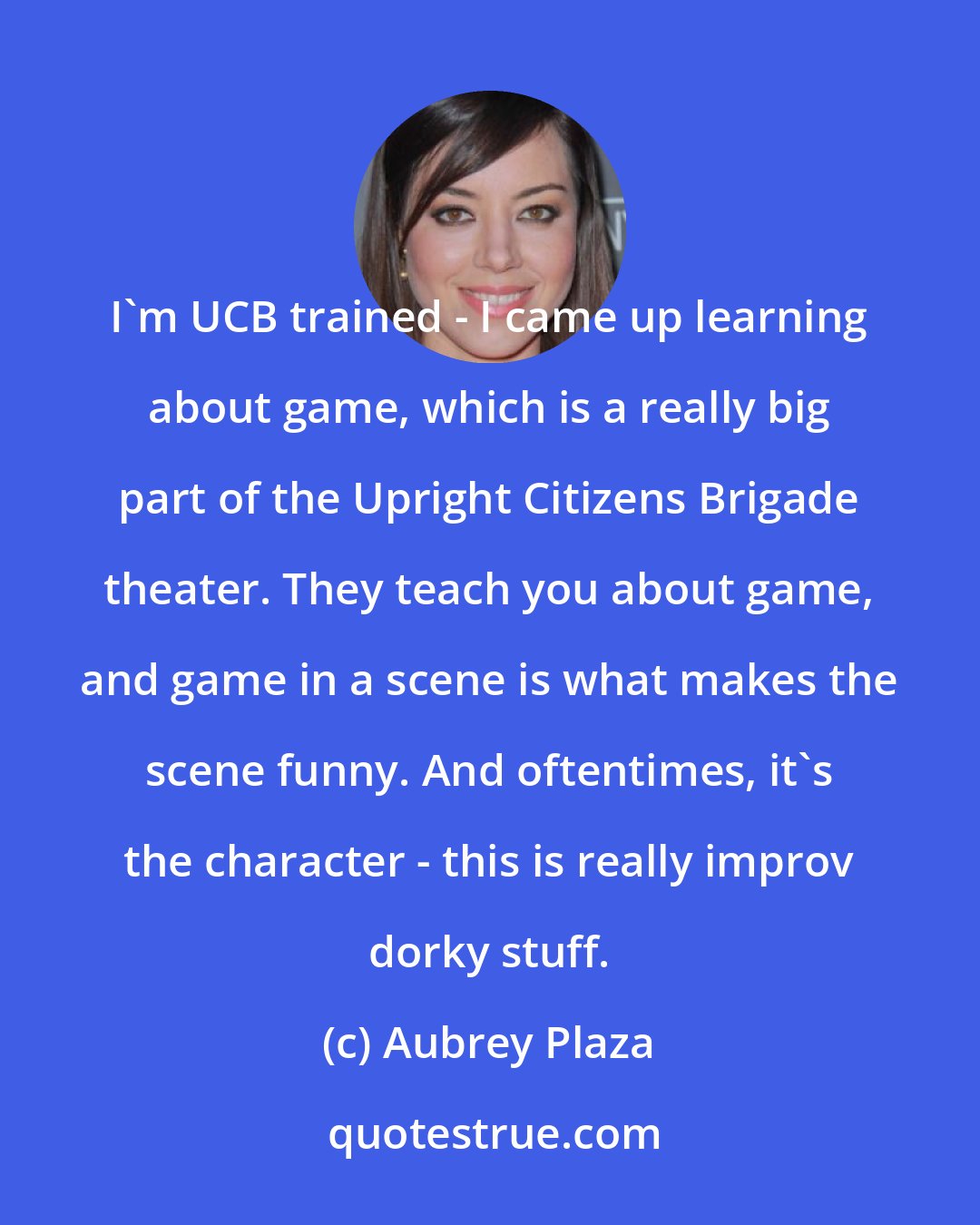 Aubrey Plaza: I'm UCB trained - I came up learning about game, which is a really big part of the Upright Citizens Brigade theater. They teach you about game, and game in a scene is what makes the scene funny. And oftentimes, it's the character - this is really improv dorky stuff.