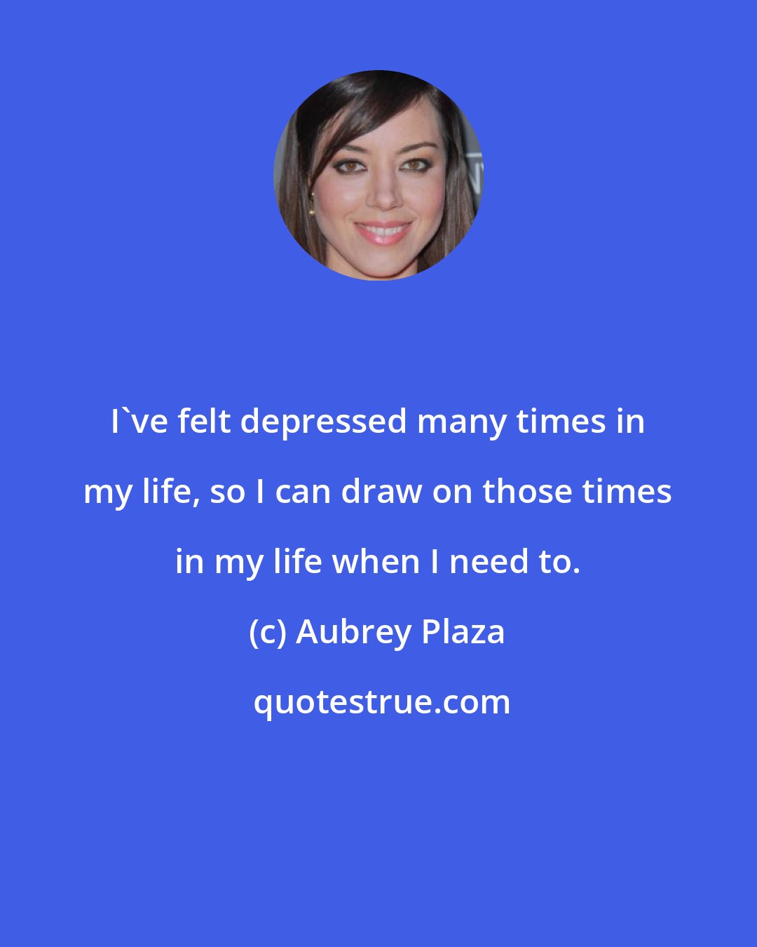 Aubrey Plaza: I've felt depressed many times in my life, so I can draw on those times in my life when I need to.