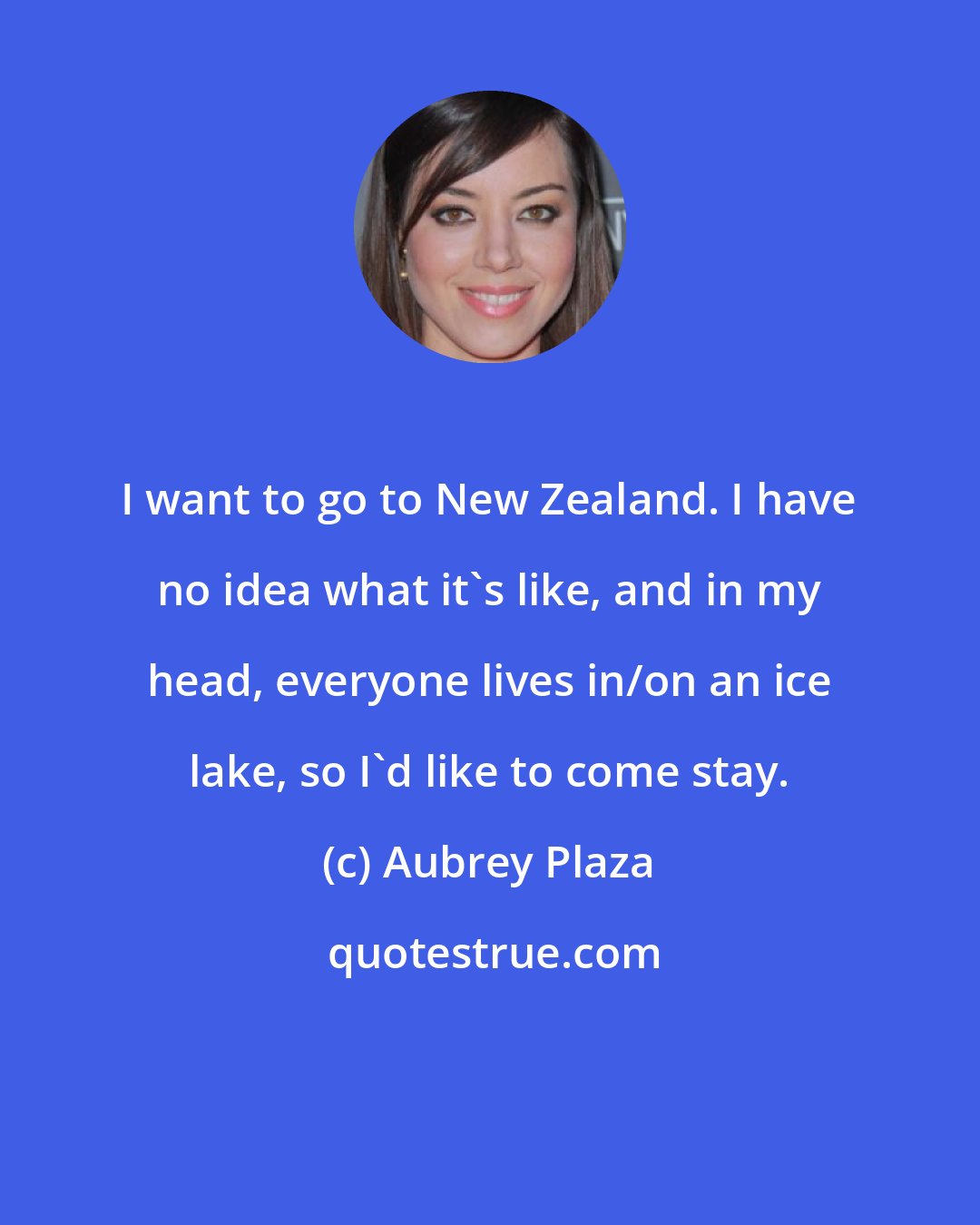 Aubrey Plaza: I want to go to New Zealand. I have no idea what it's like, and in my head, everyone lives in/on an ice lake, so I'd like to come stay.