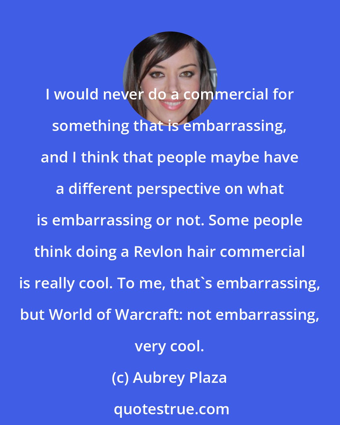 Aubrey Plaza: I would never do a commercial for something that is embarrassing, and I think that people maybe have a different perspective on what is embarrassing or not. Some people think doing a Revlon hair commercial is really cool. To me, that's embarrassing, but World of Warcraft: not embarrassing, very cool.