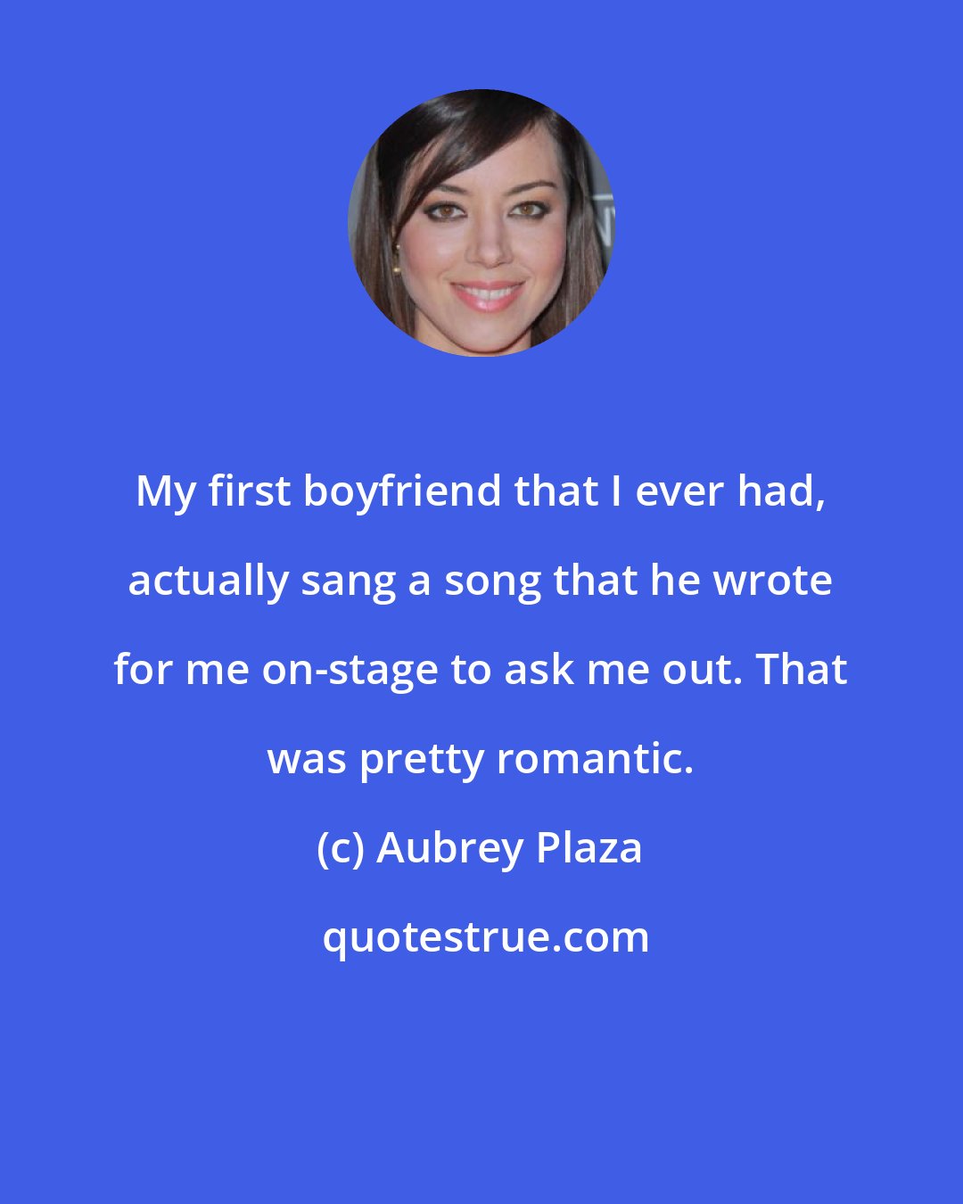 Aubrey Plaza: My first boyfriend that I ever had, actually sang a song that he wrote for me on-stage to ask me out. That was pretty romantic.