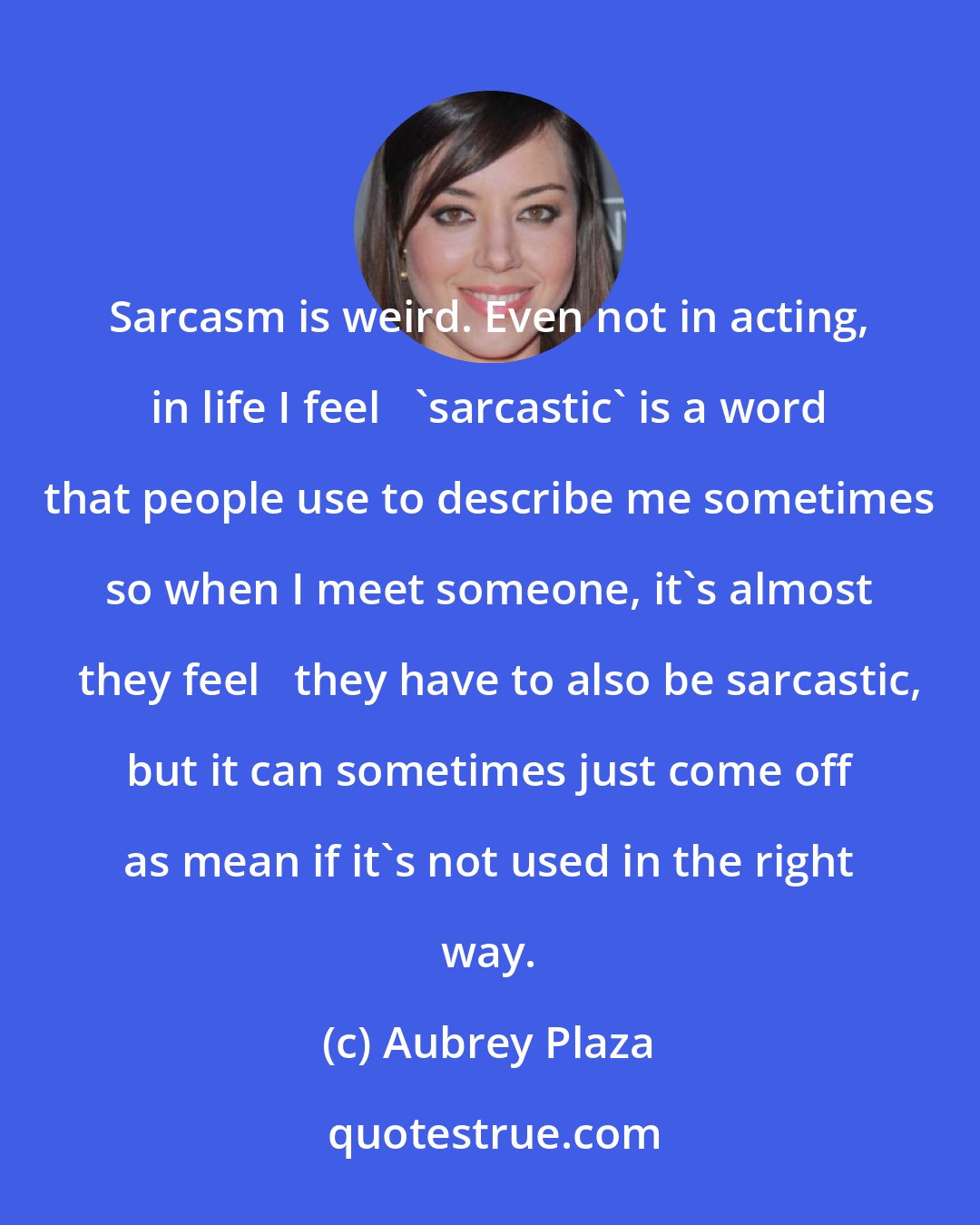 Aubrey Plaza: Sarcasm is weird. Even not in acting, in life I feel   'sarcastic' is a word that people use to describe me sometimes so when I meet someone, it's almost   they feel   they have to also be sarcastic, but it can sometimes just come off as mean if it's not used in the right way.