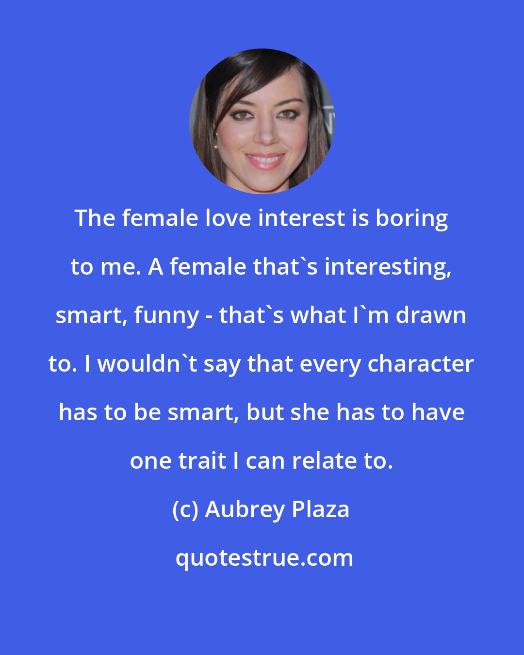 Aubrey Plaza: The female love interest is boring to me. A female that's interesting, smart, funny - that's what I'm drawn to. I wouldn't say that every character has to be smart, but she has to have one trait I can relate to.