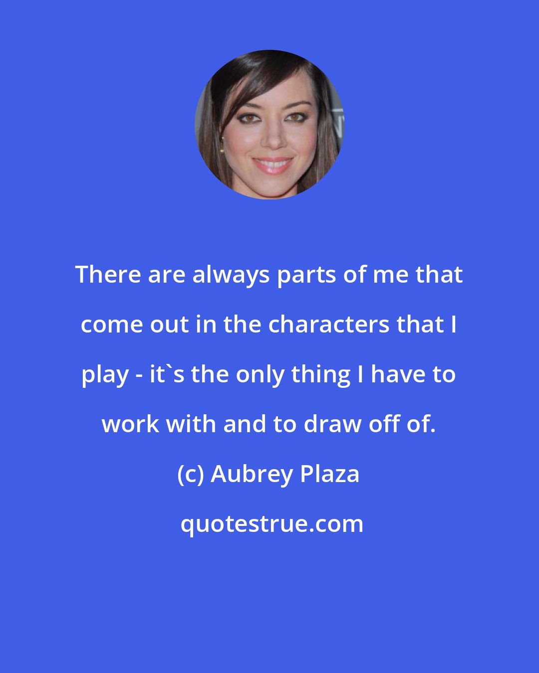 Aubrey Plaza: There are always parts of me that come out in the characters that I play - it's the only thing I have to work with and to draw off of.