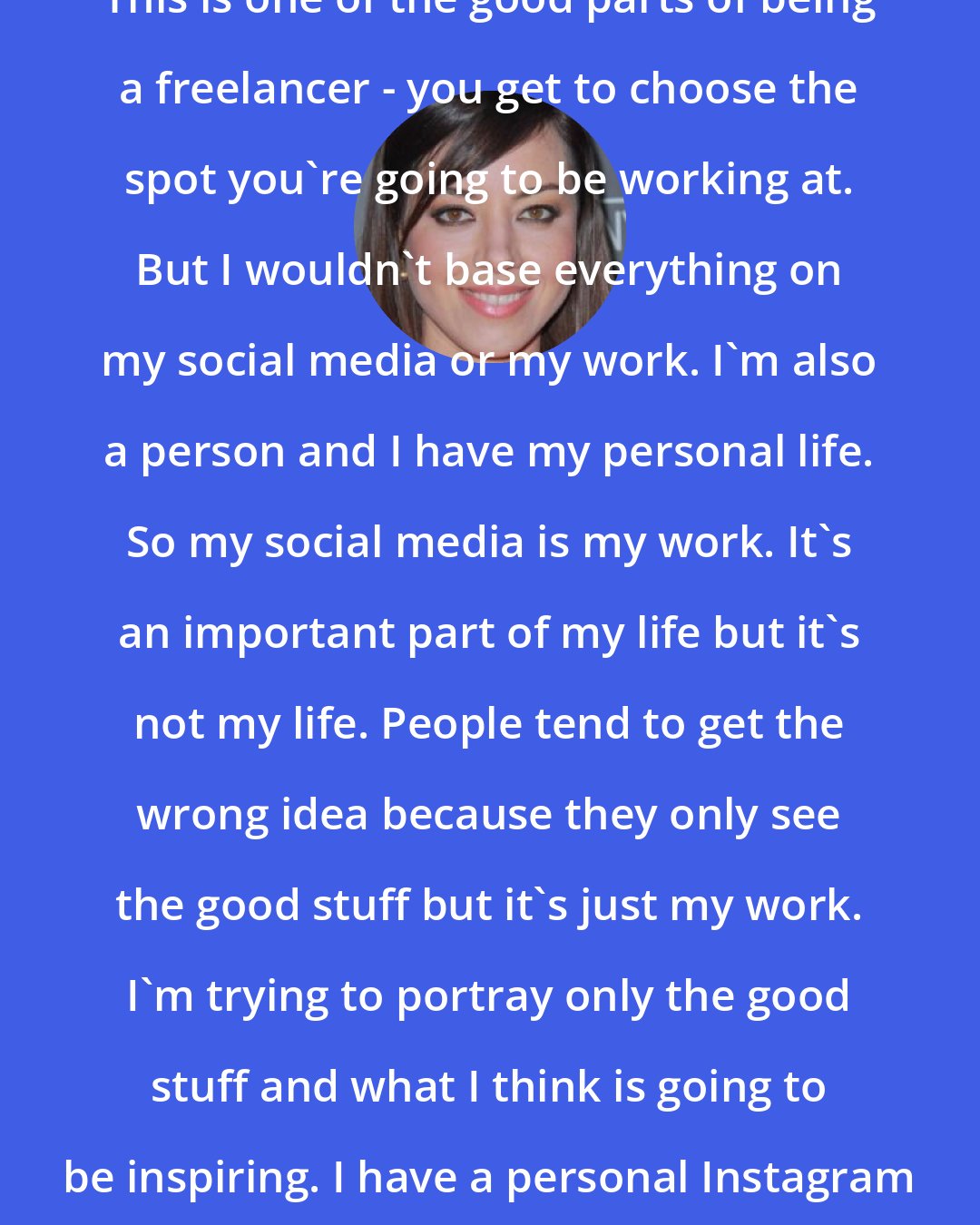 Aubrey Plaza: This is one of the good parts of being a freelancer - you get to choose the spot you're going to be working at. But I wouldn't base everything on my social media or my work. I'm also a person and I have my personal life. So my social media is my work. It's an important part of my life but it's not my life. People tend to get the wrong idea because they only see the good stuff but it's just my work. I'm trying to portray only the good stuff and what I think is going to be inspiring. I have a personal Instagram where my friends follow me.