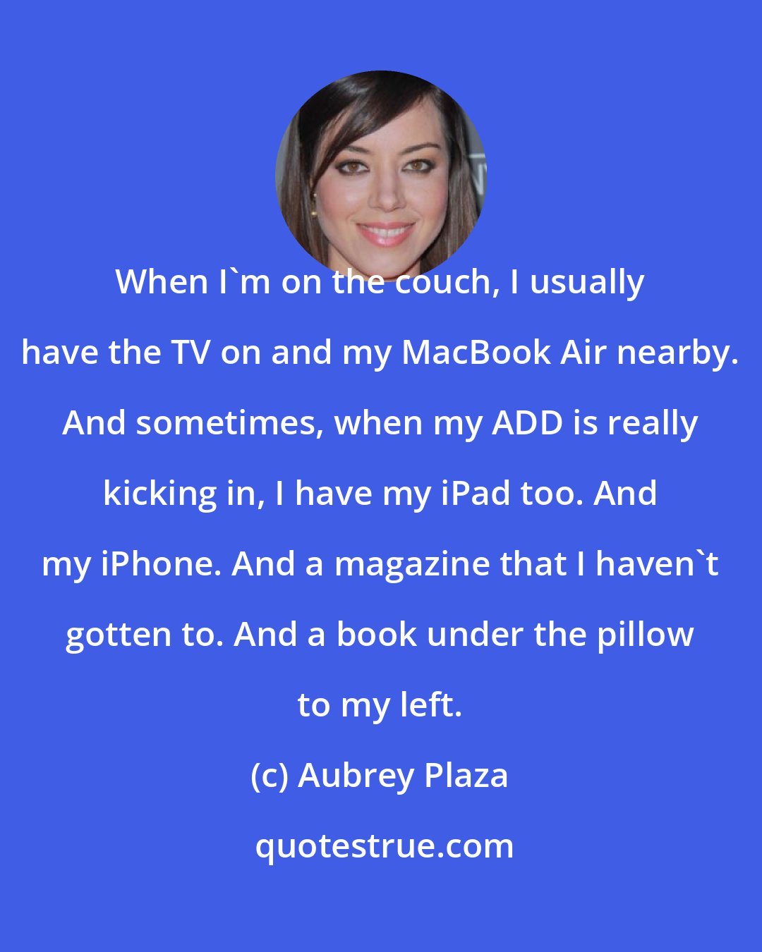 Aubrey Plaza: When I'm on the couch, I usually have the TV on and my MacBook Air nearby. And sometimes, when my ADD is really kicking in, I have my iPad too. And my iPhone. And a magazine that I haven't gotten to. And a book under the pillow to my left.