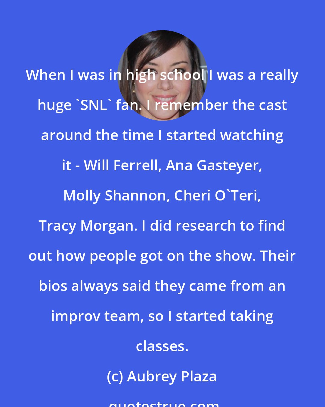 Aubrey Plaza: When I was in high school I was a really huge 'SNL' fan. I remember the cast around the time I started watching it - Will Ferrell, Ana Gasteyer, Molly Shannon, Cheri O'Teri, Tracy Morgan. I did research to find out how people got on the show. Their bios always said they came from an improv team, so I started taking classes.