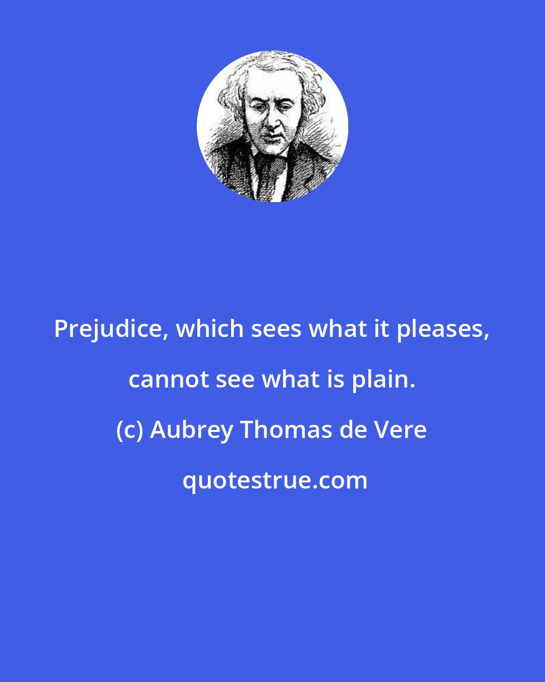 Aubrey Thomas de Vere: Prejudice, which sees what it pleases, cannot see what is plain.