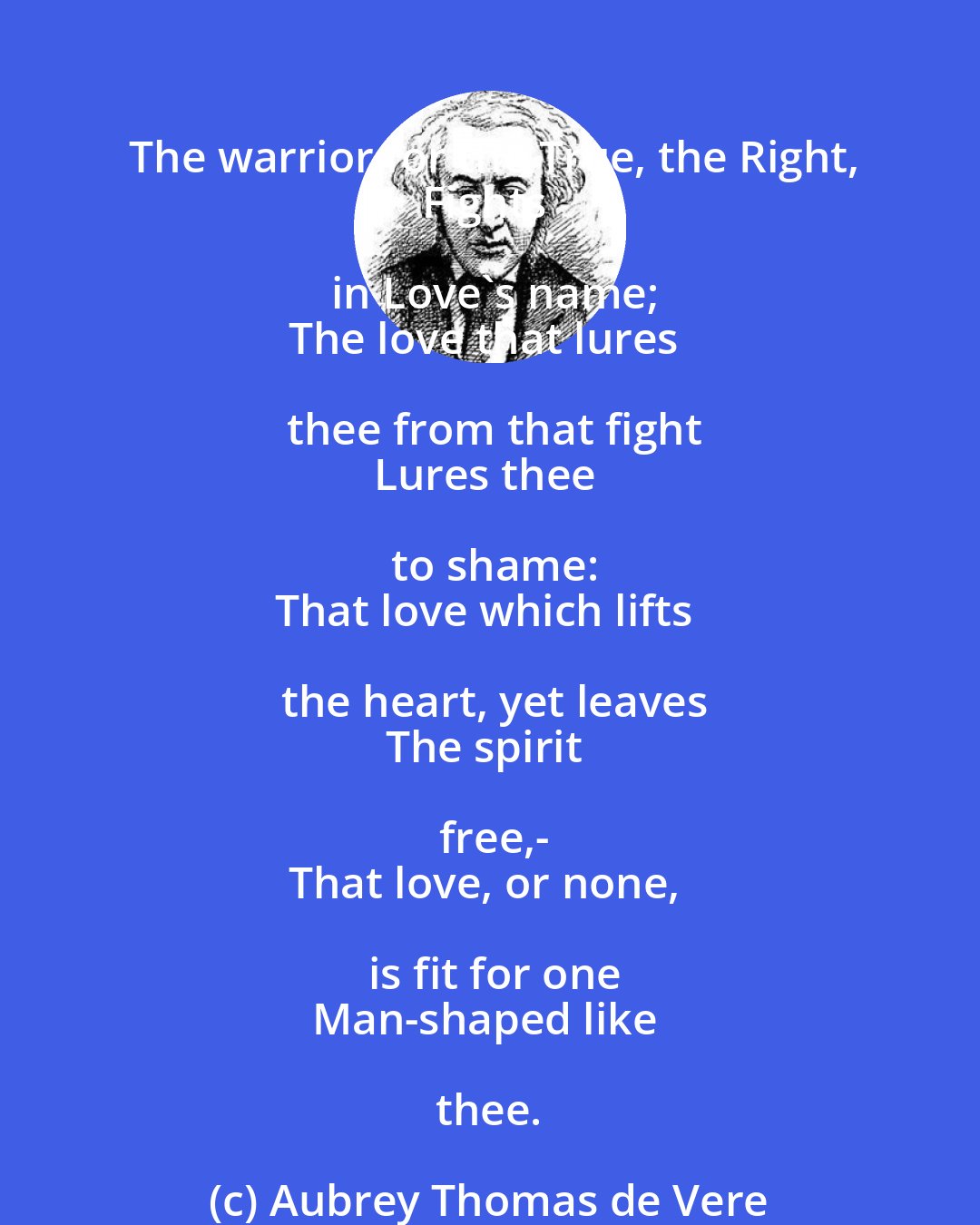 Aubrey Thomas de Vere: The warrior for the True, the Right,
Fights in Love's name;
The love that lures thee from that fight
Lures thee to shame:
That love which lifts the heart, yet leaves
The spirit free,-
That love, or none, is fit for one
Man-shaped like thee.