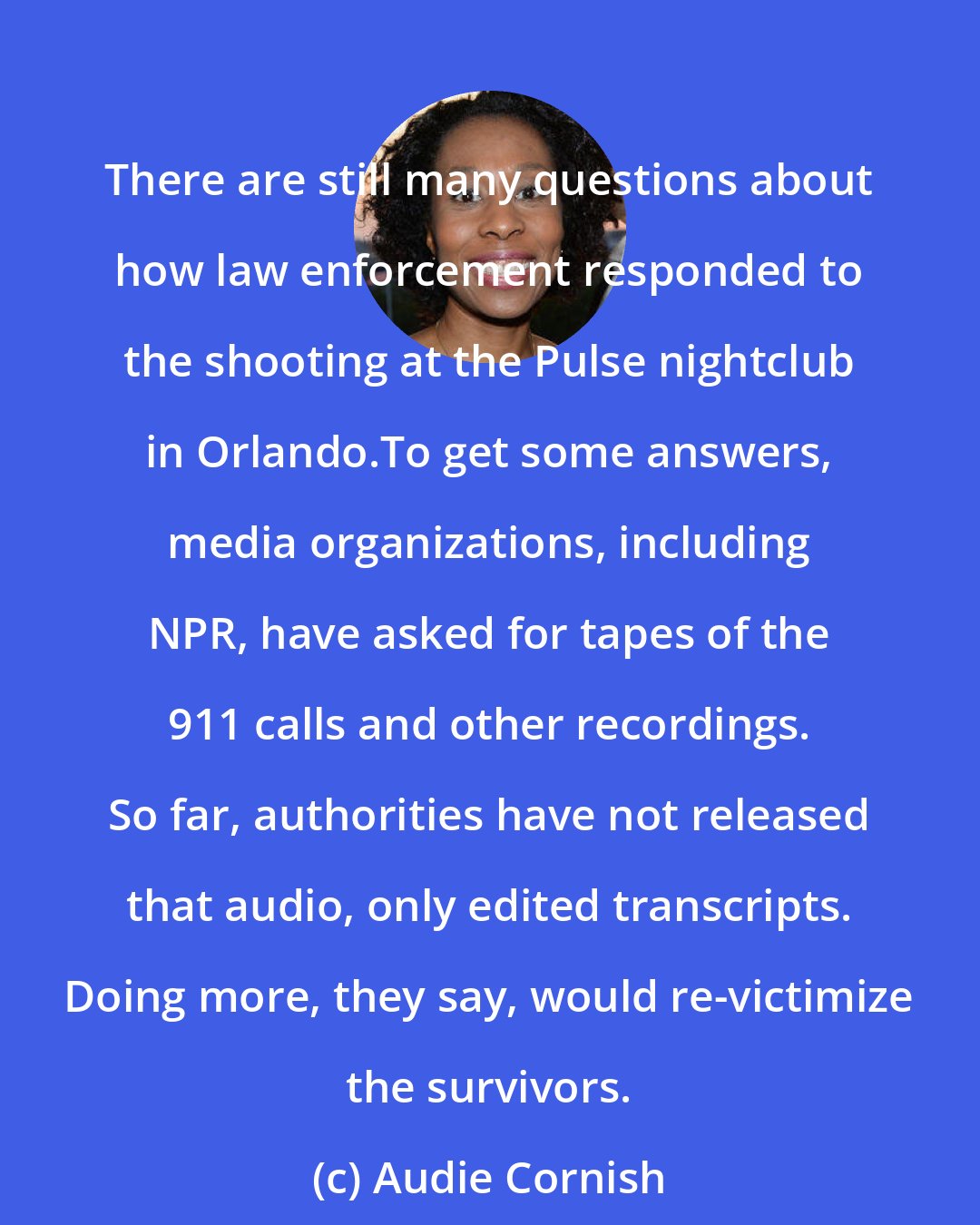 Audie Cornish: There are still many questions about how law enforcement responded to the shooting at the Pulse nightclub in Orlando.To get some answers, media organizations, including NPR, have asked for tapes of the 911 calls and other recordings. So far, authorities have not released that audio, only edited transcripts. Doing more, they say, would re-victimize the survivors.