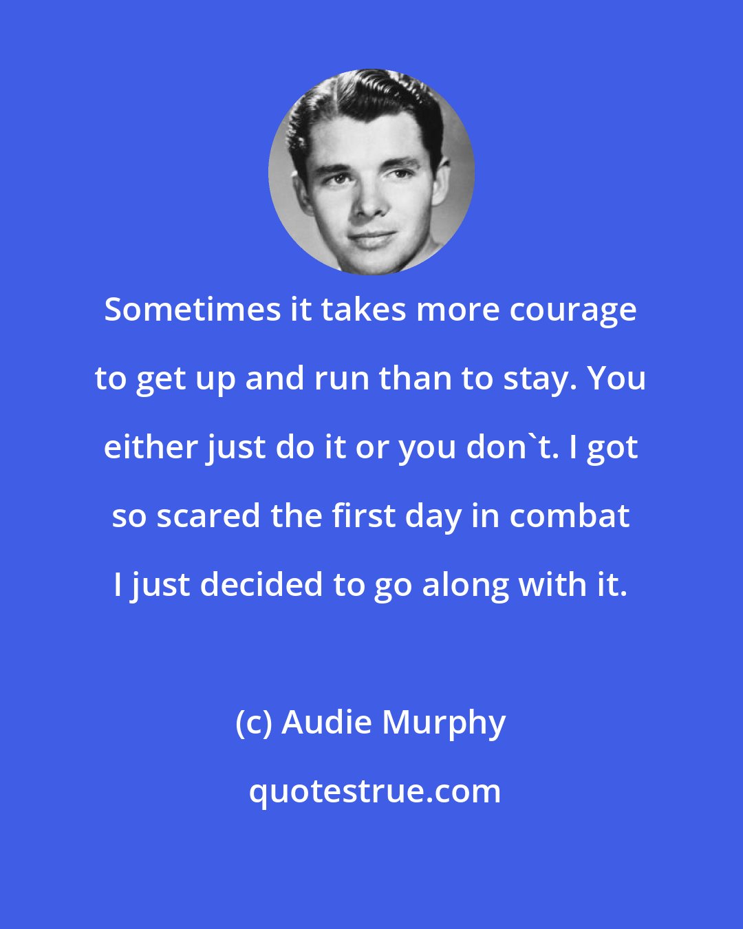 Audie Murphy: Sometimes it takes more courage to get up and run than to stay. You either just do it or you don't. I got so scared the first day in combat I just decided to go along with it.