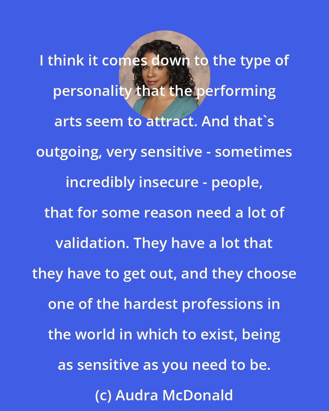 Audra McDonald: I think it comes down to the type of personality that the performing arts seem to attract. And that's outgoing, very sensitive - sometimes incredibly insecure - people, that for some reason need a lot of validation. They have a lot that they have to get out, and they choose one of the hardest professions in the world in which to exist, being as sensitive as you need to be.
