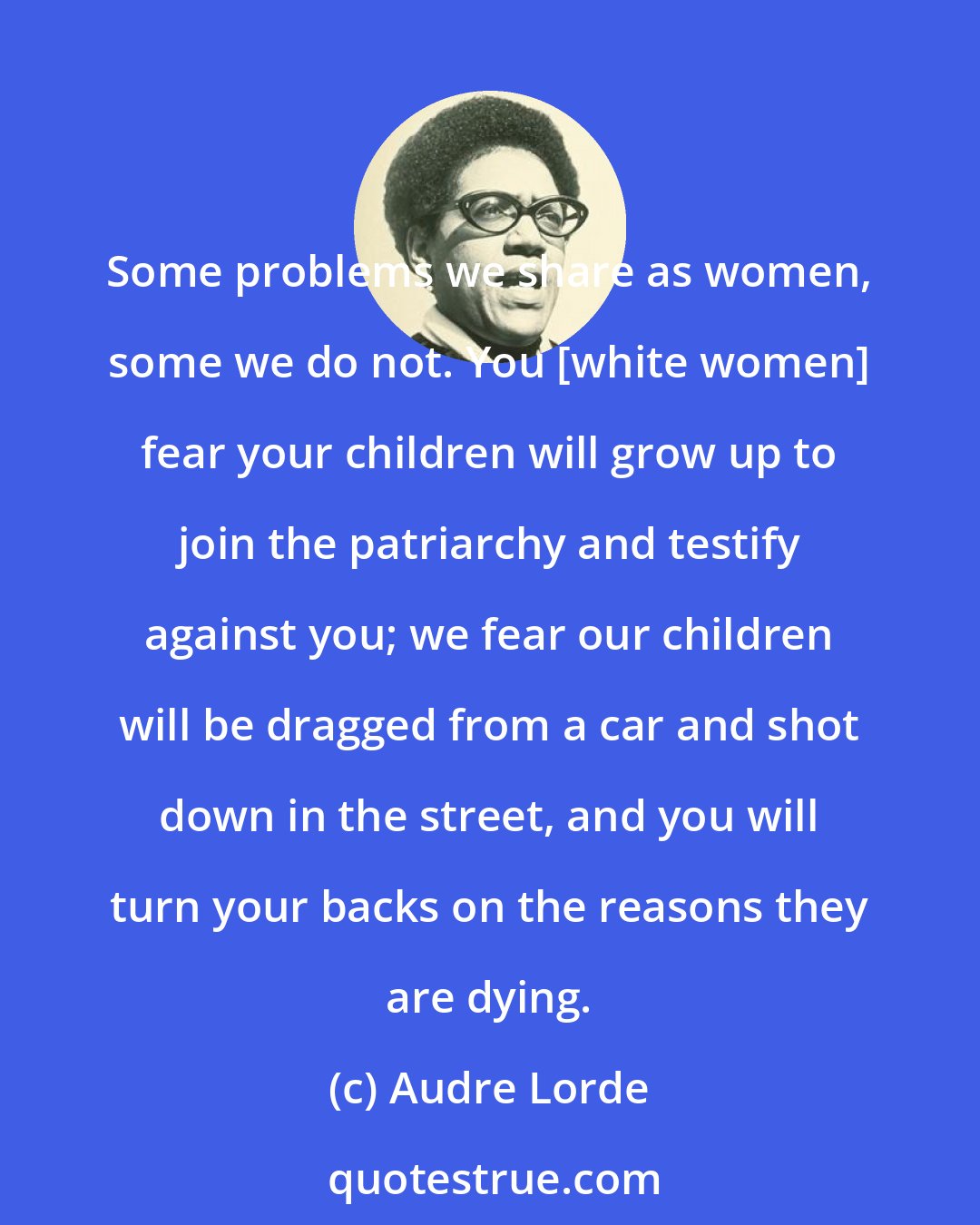 Audre Lorde: Some problems we share as women, some we do not. You [white women] fear your children will grow up to join the patriarchy and testify against you; we fear our children will be dragged from a car and shot down in the street, and you will turn your backs on the reasons they are dying.