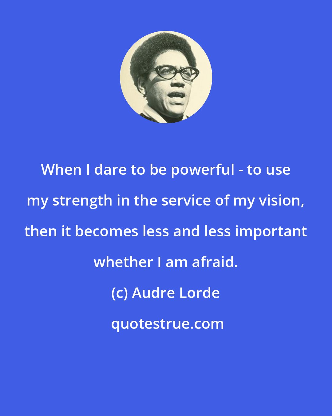 Audre Lorde: When I dare to be powerful - to use my strength in the service of my vision, then it becomes less and less important whether I am afraid.