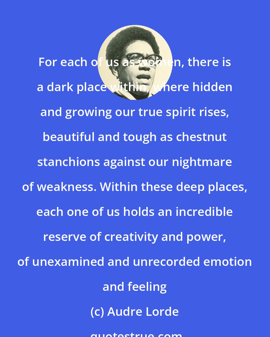 Audre Lorde: For each of us as women, there is a dark place within, where hidden and growing our true spirit rises, beautiful and tough as chestnut stanchions against our nightmare of weakness. Within these deep places, each one of us holds an incredible reserve of creativity and power, of unexamined and unrecorded emotion and feeling