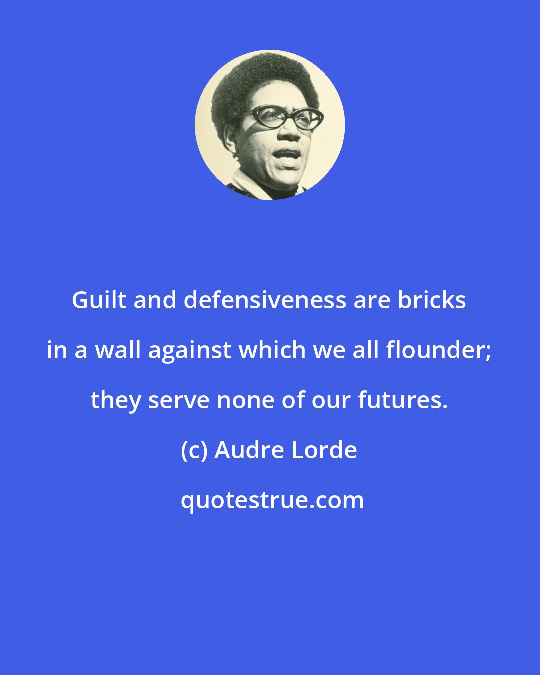 Audre Lorde: Guilt and defensiveness are bricks in a wall against which we all flounder; they serve none of our futures.