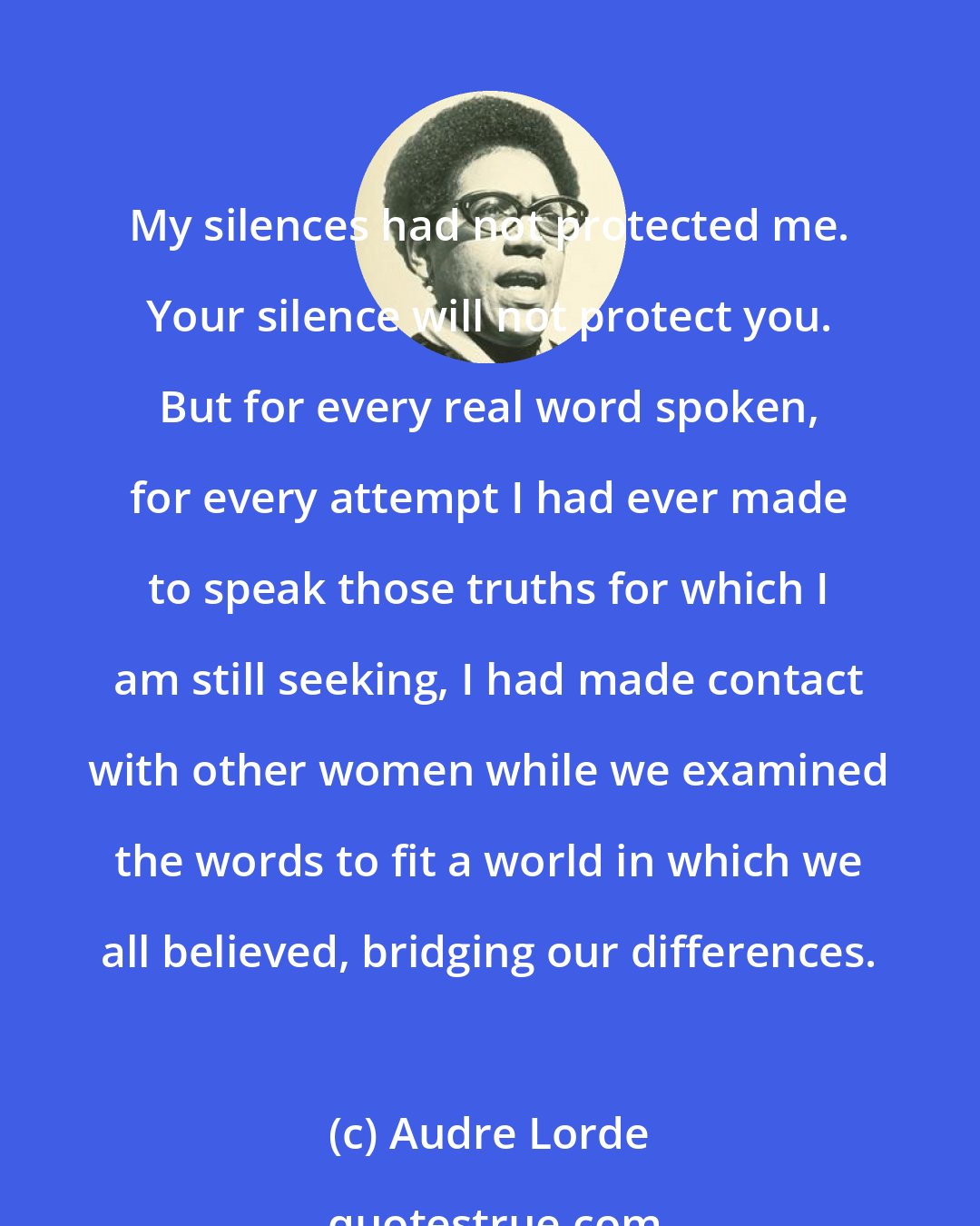 Audre Lorde: My silences had not protected me. Your silence will not protect you. But for every real word spoken, for every attempt I had ever made to speak those truths for which I am still seeking, I had made contact with other women while we examined the words to fit a world in which we all believed, bridging our differences.