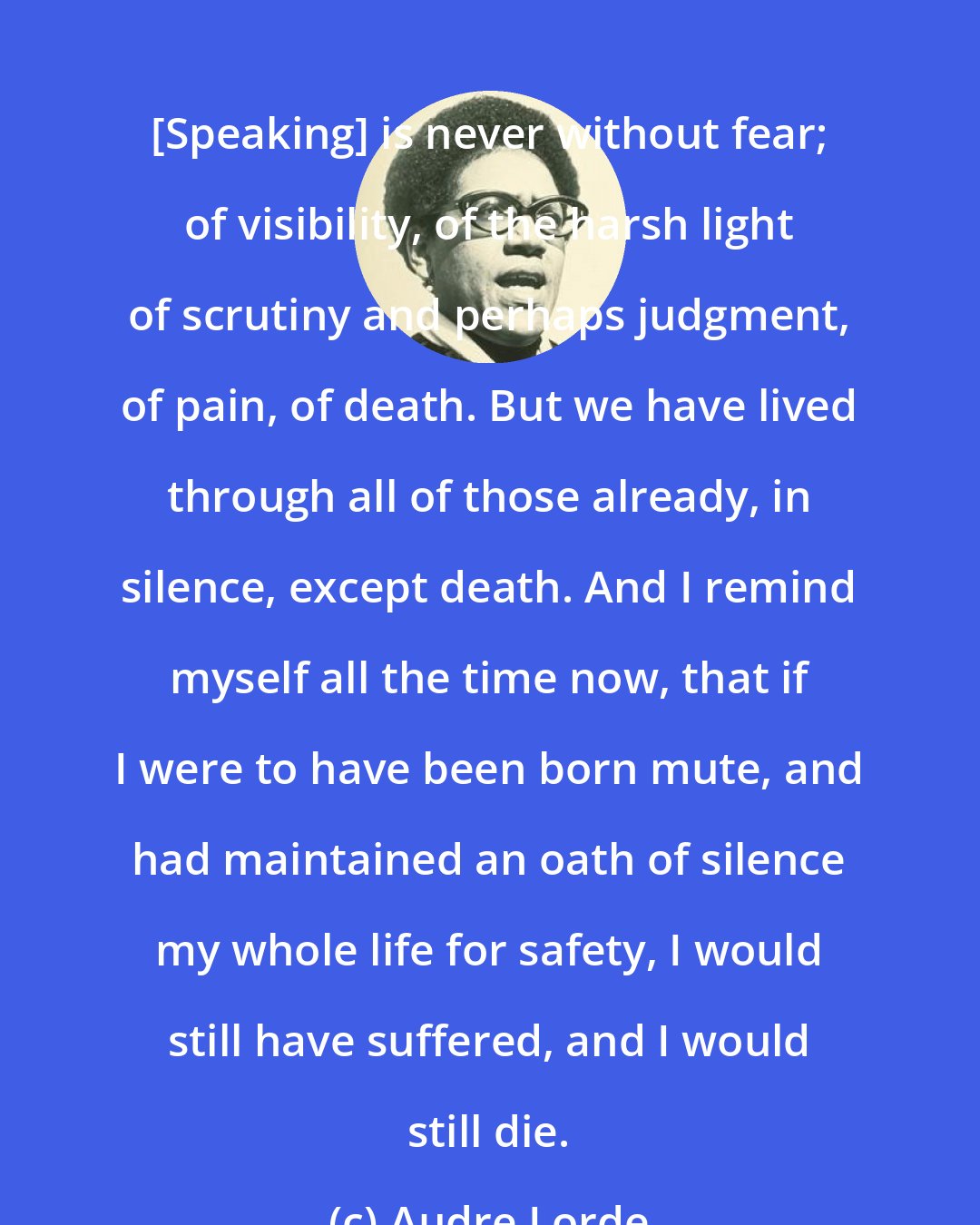 Audre Lorde: [Speaking] is never without fear; of visibility, of the harsh light of scrutiny and perhaps judgment, of pain, of death. But we have lived through all of those already, in silence, except death. And I remind myself all the time now, that if I were to have been born mute, and had maintained an oath of silence my whole life for safety, I would still have suffered, and I would still die.