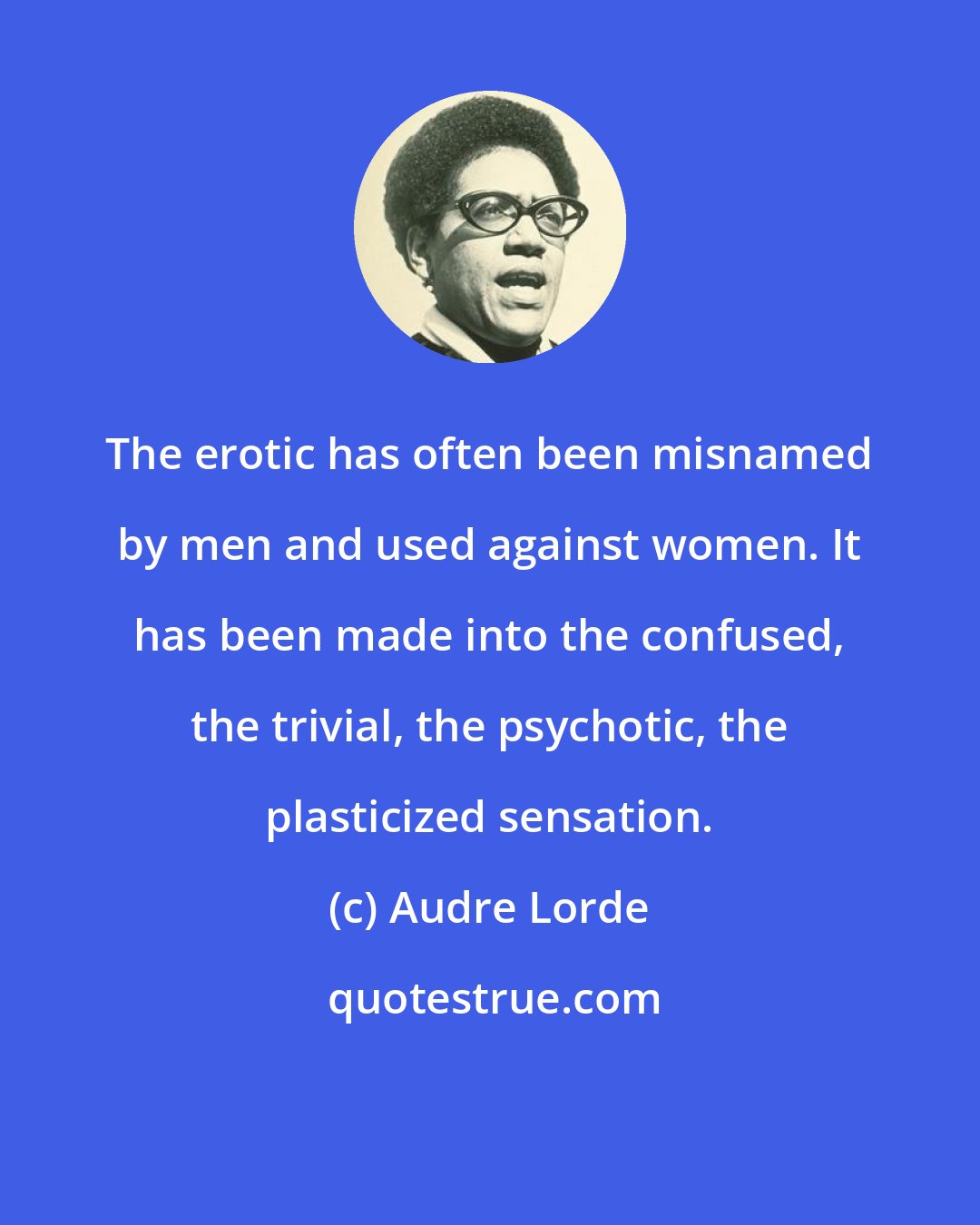 Audre Lorde: The erotic has often been misnamed by men and used against women. It has been made into the confused, the trivial, the psychotic, the plasticized sensation.