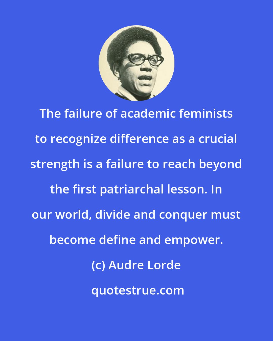 Audre Lorde: The failure of academic feminists to recognize difference as a crucial strength is a failure to reach beyond the first patriarchal lesson. In our world, divide and conquer must become define and empower.