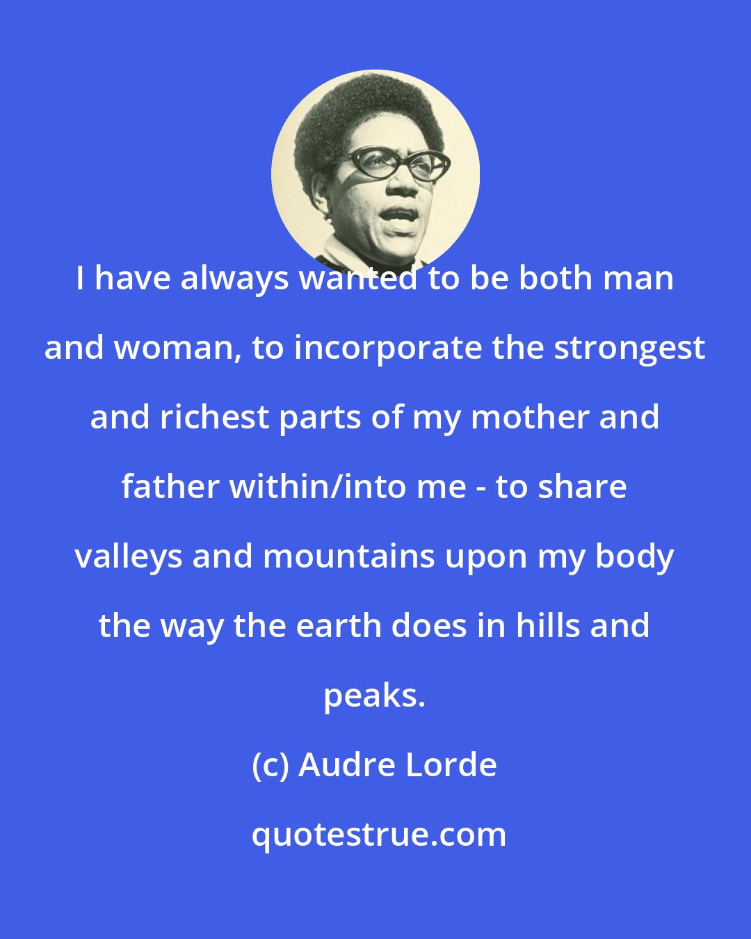 Audre Lorde: I have always wanted to be both man and woman, to incorporate the strongest and richest parts of my mother and father within/into me - to share valleys and mountains upon my body the way the earth does in hills and peaks.